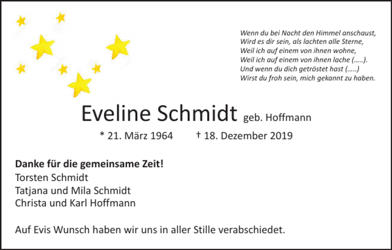 <p>Wenn du bei Nacht den Himmel anschaust,<br />Wird es dir sein, als lachten alle Sterne,<br />Weil ich auf einem von ihnen wohne,<br />Weil ich auf einem von ihnen lache (…..).<br />Und wenn du dich getröstet hast (…..)<br />Wirst du froh sein, mich gekannt zu haben.</p><p>Eveline Schmidt geb. Hoffmann<br />* 21. März 1964 † 18. Dezember 2019</p><p>Danke für die gemeinsame Zeit!<br />Torsten Schmidt<br />Tatjana und Mila Schmidt<br />Christa und Karl Hoffmann<br />Auf Evis Wunsch haben wir uns in aller Stille verabschiedet.</p>