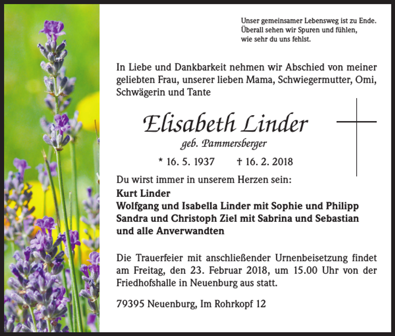 <p>Unser gemeinsamer Lebensweg ist zu Ende.<br />Überall sehen wir Spuren und fühlen,<br />wie sehr du uns fehlst.</p><p>In Liebe und Dankbarkeit nehmen wir Abschied von meiner<br />geliebten Frau, unserer lieben Mama, Schwiegermutter, Omi,<br />Schwägerin und Tante</p><p>Elisabeth Linder<br />geb. Pammersberger</p><p>* 16. 5. 1937 † 16. 2. 2018<br />Du wirst immer in unserem Herzen sein:<br />Kurt Linder<br />Wolfgang und Isabella Linder mit Sophie und Philipp<br />Sandra und Christoph Ziel mit Sabrina und Sebastian<br />und alle Anverwandten<br />Die Trauerfeier mit anschließender Urnenbeisetzung findet<br />am Freitag, den 23. Februar 2018, um 15.00 Uhr von der<br />Friedhofshalle in Neuenburg aus statt.<br />79395 Neuenburg, Im Rohrkopf 12</p>