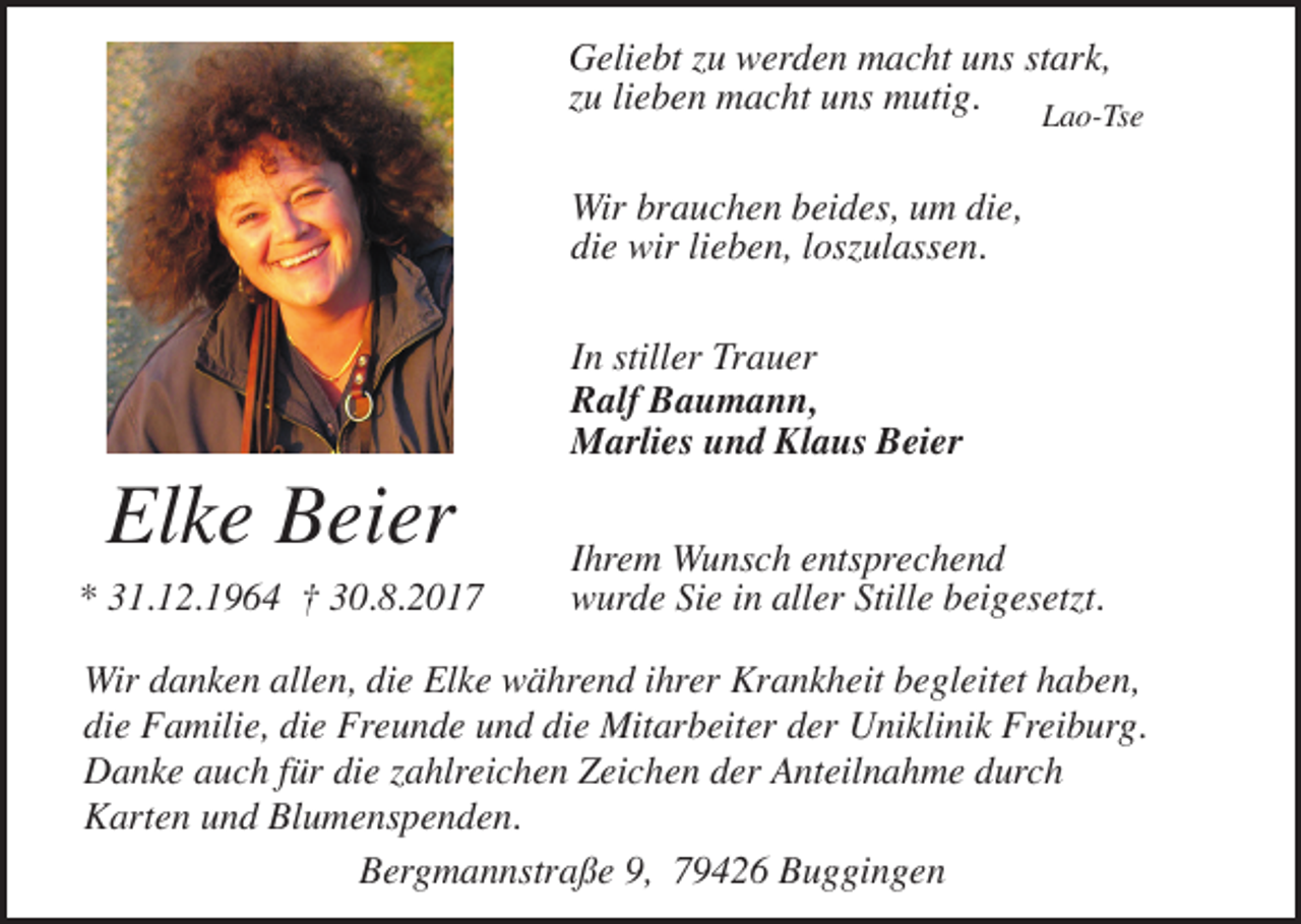 <p>Geliebt zu werden macht uns stark,<br />zu lieben macht uns mutig.<br />Lao-Tse<br />Wir brauchen beides, um die,<br />die wir lieben, loszulassen.</p><p>Elke Beier</p><p>* 31.12.1964 † 30.8.2017</p><p>In stiller Trauer<br />Ralf Baumann,<br />Marlies und Klaus Beier<br />Ihrem Wunsch entsprechend<br />wurde Sie in aller Stille beigesetzt.</p><p>Wir danken allen, die Elke während ihrer Krankheit begleitet haben,<br />die Familie, die Freunde und die Mitarbeiter der Uniklinik Freiburg.<br />Danke auch für die zahlreichen Zeichen der Anteilnahme durch<br />Karten und Blumenspenden.<br />Bergmannstraße 9, 79426 Buggingen</p>