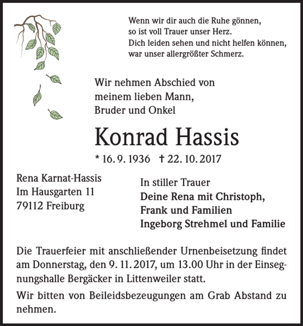 <p>Wenn wir dir auch die Ruhe gönnen,<br />so ist voll Trauer unser Herz.<br />Dich leiden sehen und nicht helfen können,<br />war unser allergrößter Schmerz.</p><p>Wir nehmen Abschied von<br />meinem lieben Mann,<br />Bruder und Onkel</p><p>Konrad Hassis<br />* 16. 9. 1936 = 22. 10. 2017<br />Rena Karnat-Hassis<br />Im Hausgarten 11<br />79112 Freiburg</p><p>In stiller Trauer<br />Deine Rena mit Christoph,<br />Frank und Familien<br />Ingeborg Strehmel und Familie</p><p>Die Trauerfeier mit anschließender Urnenbeisetzung findet<br />am Donnerstag, den 9. 11. 2017, um 13.00 Uhr in der Einsegnungshalle Bergäcker in Littenweiler statt.<br />Wir bitten von Beileidsbezeugungen am Grab Abstand zu<br />nehmen.</p>