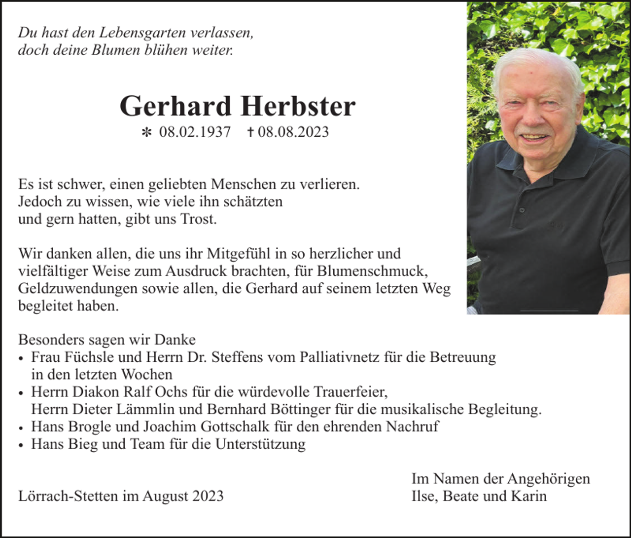 <p>Du hast den Lebensgarten verlassen,<br />doch deine Blumen blühen weiter.</p><p>Gerhard Herbster<br />✽ 08.02.1937</p><p>✝ 08.08.2023</p><p>Es ist schwer, einen geliebten Menschen zu verlieren.<br />Jedoch zu wissen, wie viele ihn schätzten<br />und gern hatten, gibt uns Trost.<br />Wir danken allen, die uns ihr Mitgefühl in so herzlicher und<br />vielfältiger Weise zum Ausdruck brachten, für Blumenschmuck,<br />Geldzuwendungen sowie allen, die Gerhard auf seinem letzten Weg<br />begleitet haben.<br />Besonders sagen wir Danke<br />• Frau Füchsle und Herrn Dr. Steffens vom Palliativnetz für die Betreuung<br />in den letzten Wochen<br />• Herrn Diakon Ralf Ochs für die würdevolle Trauerfeier,<br />Herrn Dieter Lämmlin und Bernhard Böttinger für die musikalische Begleitung.<br />• Hans Brogle und Joachim Gottschalk für den ehrenden Nachruf<br />• Hans Bieg und Team für die Unterstützung<br />Lörrach-Stetten im August 2023</p><p>Im Namen der Angehörigen<br />Ilse, Beate und Karin</p>