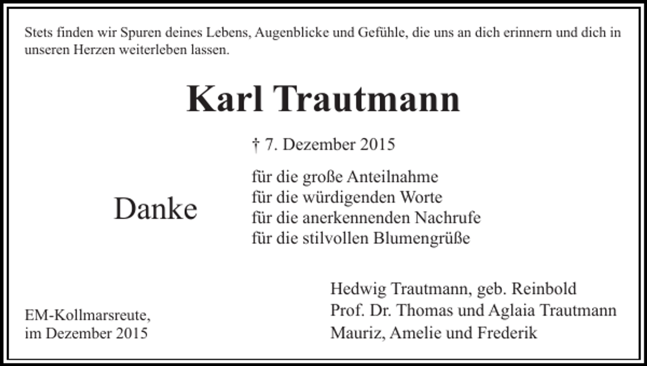 <p>Stets finden wir Spuren deines Lebens, Augenblicke und Gefühle, die uns an dich erinnern und dich in<br />unseren Herzen weiterleben lassen.</p><p>Karl Trautmann<br />† 7. Dezember 2015</p><p>Danke<br />EM-Kollmarsreute,<br />im Dezember 2015</p><p>für die große Anteilnahme<br />für die würdigenden Worte<br />für die anerkennenden Nachrufe<br />für die stilvollen Blumengrüße<br />Hedwig Trautmann, geb. Reinbold<br />Prof. Dr. Thomas und Aglaia Trautmann<br />Mauriz, Amelie und Frederik</p>