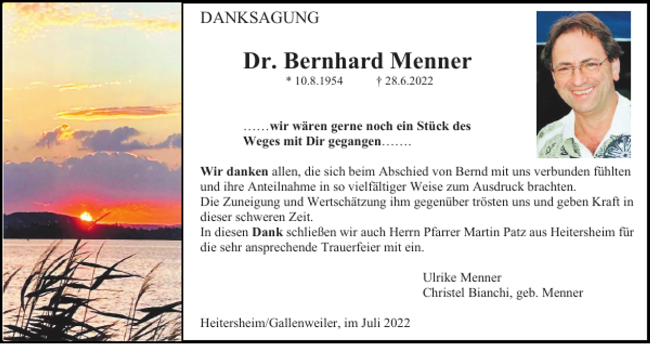 <p>DANKSAGUNG</p><p>Dr. Bernhard Menner<br />* 10.8.1954</p><p>† 28.6.2022</p><p>……wir wären gerne noch ein Stück des<br />Weges mit Dir gegangen…….<br />Wir danken allen, die sich beim Abschied von Bernd mit uns verbunden fühlten<br />und ihre Anteilnahme in so vielfältiger Weise zum Ausdruck brachten.<br />Die Zuneigung und Wertschätzung ihm gegenüber trösten uns und geben Kraft in<br />dieser schweren Zeit.<br />In diesen Dank schließen wir auch Herrn Pfarrer Martin Patz aus Heitersheim für<br />die sehr ansprechende Trauerfeier mit ein.<br />Ulrike Menner<br />Christel Bianchi, geb. Menner<br />Heitersheim/Gallenweiler, im Juli 2022</p>