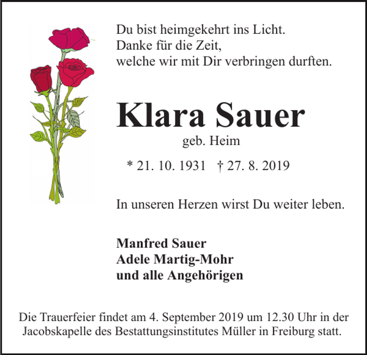 <p>Du bist heimgekehrt ins Licht.<br />Danke für die Zeit,<br />welche wir mit Dir verbringen durften.</p><p>Klara Sauer<br />geb. Heim</p><p>* 21. 10. 1931 † 27. 8. 2019<br />In unseren Herzen wirst Du weiter leben.<br />Manfred Sauer<br />Adele Martig-Mohr<br />und alle Angehörigen<br />Die Trauerfeier findet am 4. September 2019 um 12.30 Uhr in der<br />Jacobskapelle des Bestattungsinstitutes Müller in Freiburg statt.</p>