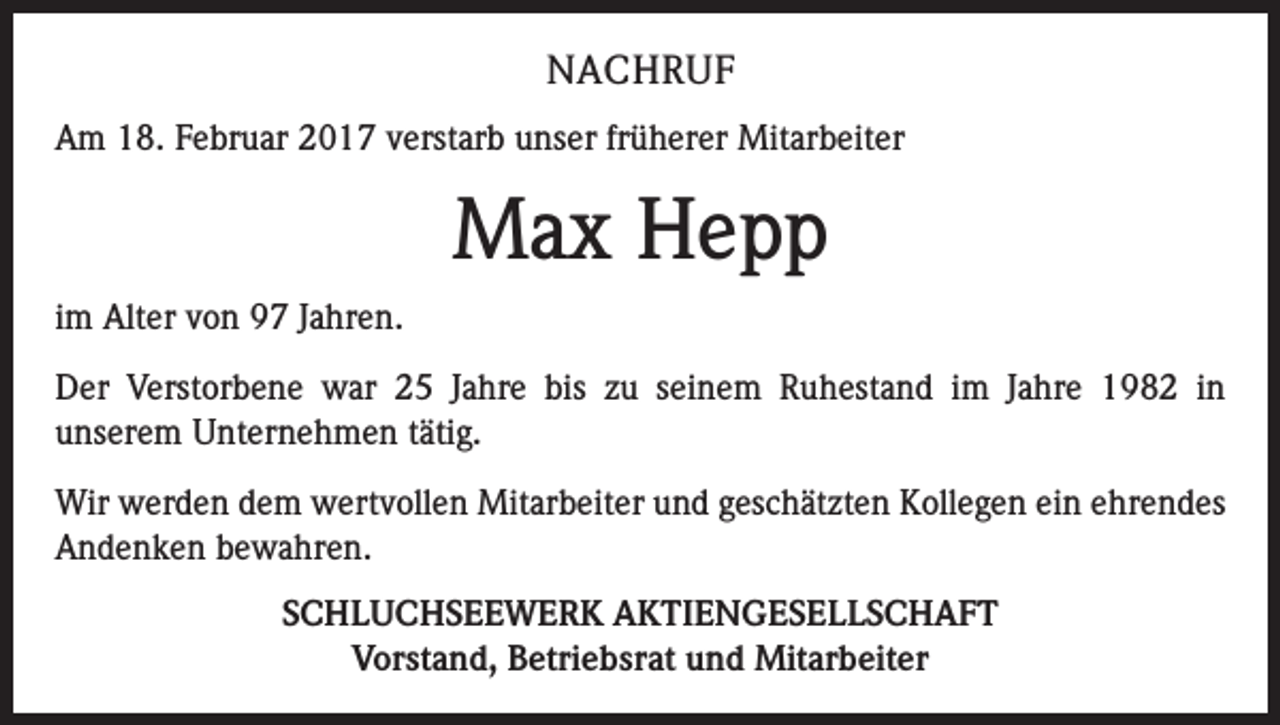 <p>NACHRUF<br />Am 18. Februar 2017 verstarb unser früherer Mitarbeiter</p><p>Max Hepp<br />im Alter von 97 Jahren.<br />Der Verstorbene war 25 Jahre bis zu seinem Ruhestand im Jahre 1982 in<br />­unserem Unternehmen tätig.<br />Wir werden dem wertvollen Mitarbeiter und geschätzten Kollegen ein ehrendes<br />Andenken bewahren.<br />SCHLUCHSEEWERK AKTIENGESELLSCHAFT<br />Vorstand, Betriebsrat und Mitarbeiter</p>