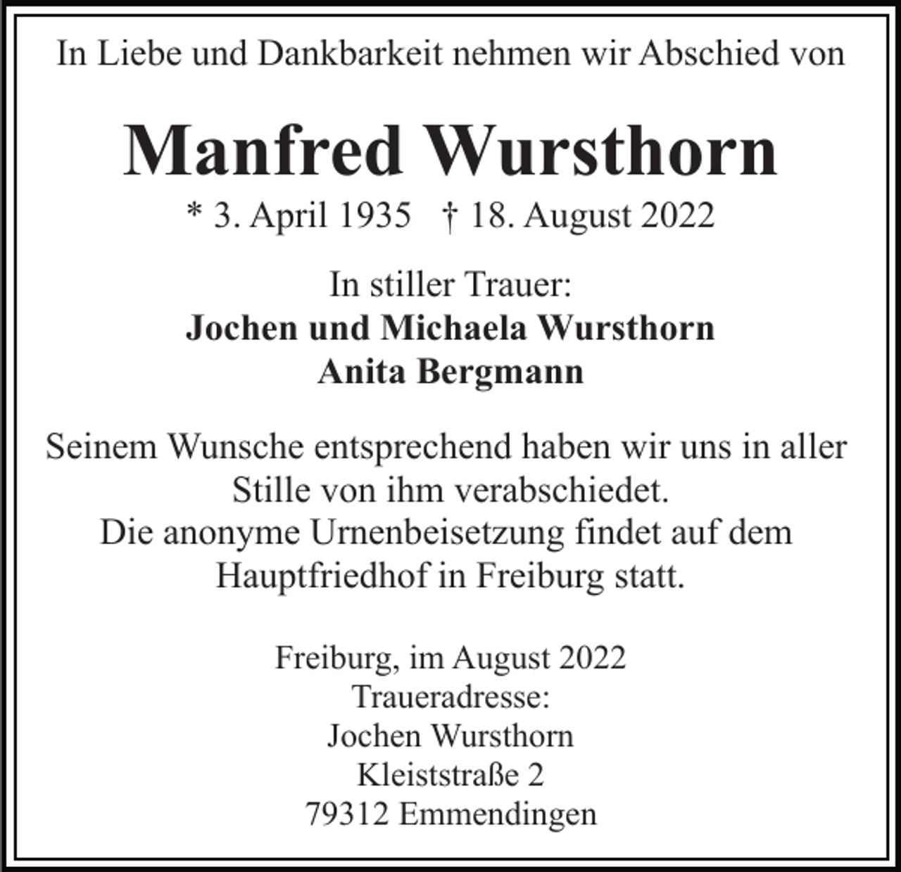 <p>In Liebe und Dankbarkeit nehmen wir Abschied von</p><p>Manfred Wursthorn<br />* 3. April 1935 † 18. August 2022<br />In stiller Trauer:<br />Jochen und Michaela Wursthorn<br />Anita Bergmann<br />Seinem Wunsche entsprechend haben wir uns in aller<br />Stille von ihm verabschiedet.<br />Die anonyme Urnenbeisetzung findet auf dem<br />Hauptfriedhof in Freiburg statt.<br />Freiburg, im August 2022<br />Traueradresse:<br />Jochen Wursthorn<br />Kleiststraße 2<br />79312 Emmendingen</p>