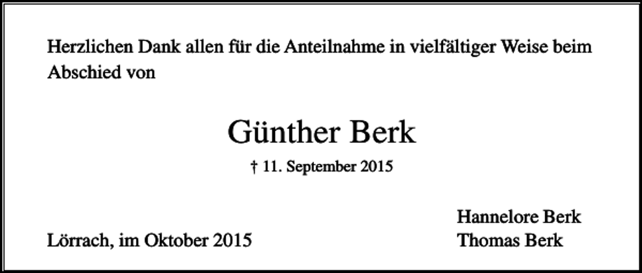 <p>Herzlichen Dank allen für die Anteilnahme in vielfältiger Weise beim<br />Abschied von</p><p>Günther Berk<br />† 11. September 2015</p><p>Lörrach, im Oktober 2015</p><p>Hannelore Berk<br />Thomas Berk</p>