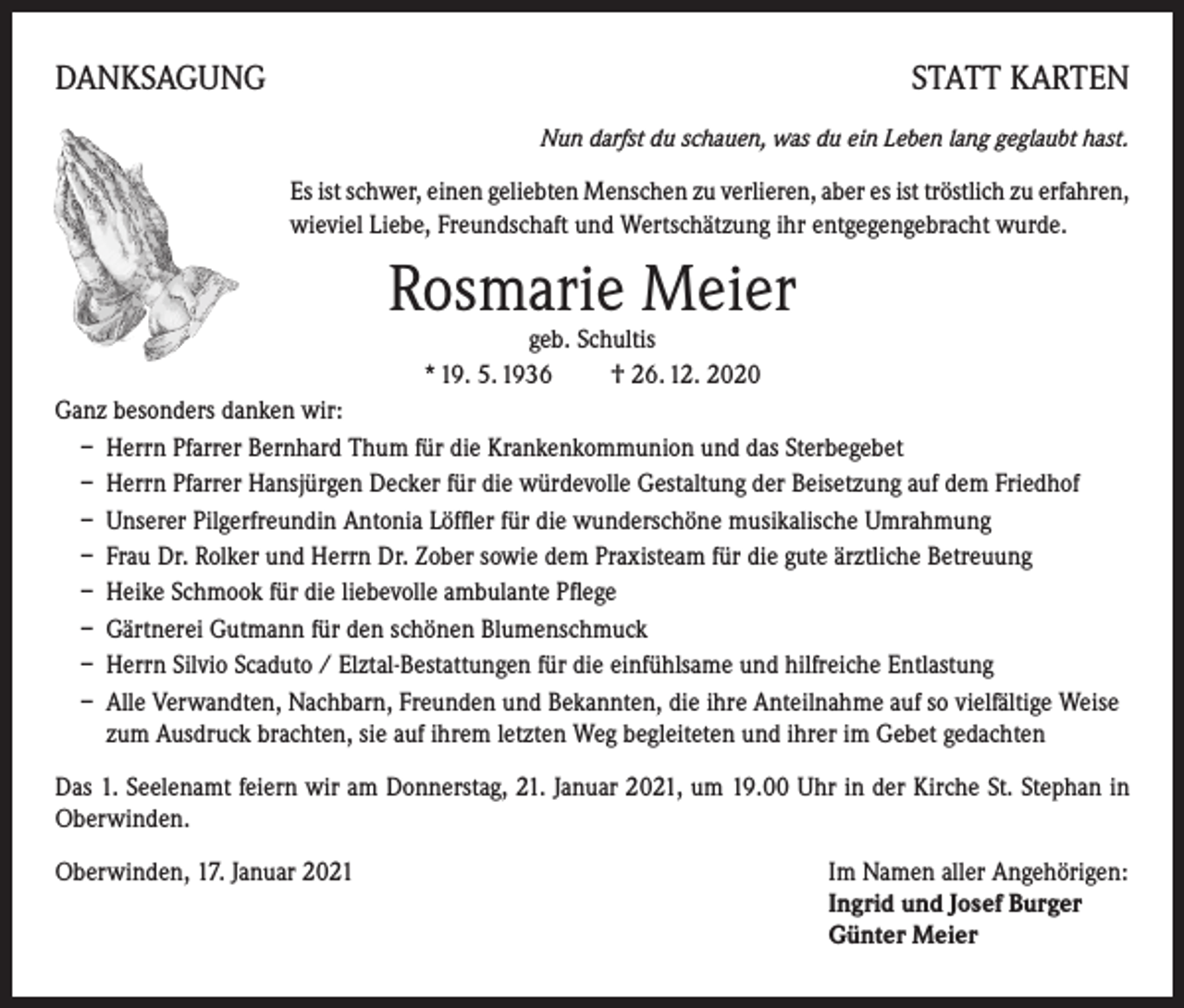 <p>DANKSAGUNG</p><p>STATT KARTEN<br />Nun darfst du schauen, was du ein Leben lang geglaubt hast.</p><p>Es ist schwer, einen geliebten Menschen zu verlieren, aber es ist tröstlich zu erfahren,<br />wieviel Liebe, Freundschaft und Wertschätzung ihr entgegengebracht wurde.</p><p>Rosmarie Meier<br />geb. Schultis<br />* 19. 5. 1936 † 26. 12. 2020</p><p>Ganz besonders danken wir:<br />– Herrn Pfarrer Bernhard Thum für die Krankenkommunion und das Sterbegebet<br />– Herrn Pfarrer Hansjürgen Decker für die würdevolle Gestaltung der Beisetzung auf dem Friedhof<br />– Unserer Pilgerfreundin Antonia Löffler für die wunderschöne musikalische Umrahmung<br />– Frau Dr. Rolker und Herrn Dr. Zober sowie dem Praxisteam für die gute ärztliche Betreuung<br />– Heike Schmook für die liebevolle ambulante Pflege<br />– Gärtnerei Gutmann für den schönen Blumenschmuck<br />– Herrn Silvio Scaduto / Elztal-Bestattungen für die einfühlsame und hilfreiche Entlastung<br />– Alle Verwandten, Nachbarn, Freunden und Bekannten, die ihre Anteilnahme auf so vielfältige Weise<br />zum Ausdruck brachten, sie auf ihrem letzten Weg begleiteten und ihrer im Gebet gedachten<br />Das 1. Seelenamt feiern wir am Donnerstag, 21. Januar 2021, um 19.00 Uhr in der Kirche St. Stephan in<br />Oberwinden.<br />Oberwinden, 17. Januar 2021 Im Namen aller Angehörigen:<br />Ingrid und Josef Burger<br />Günter Meier</p>