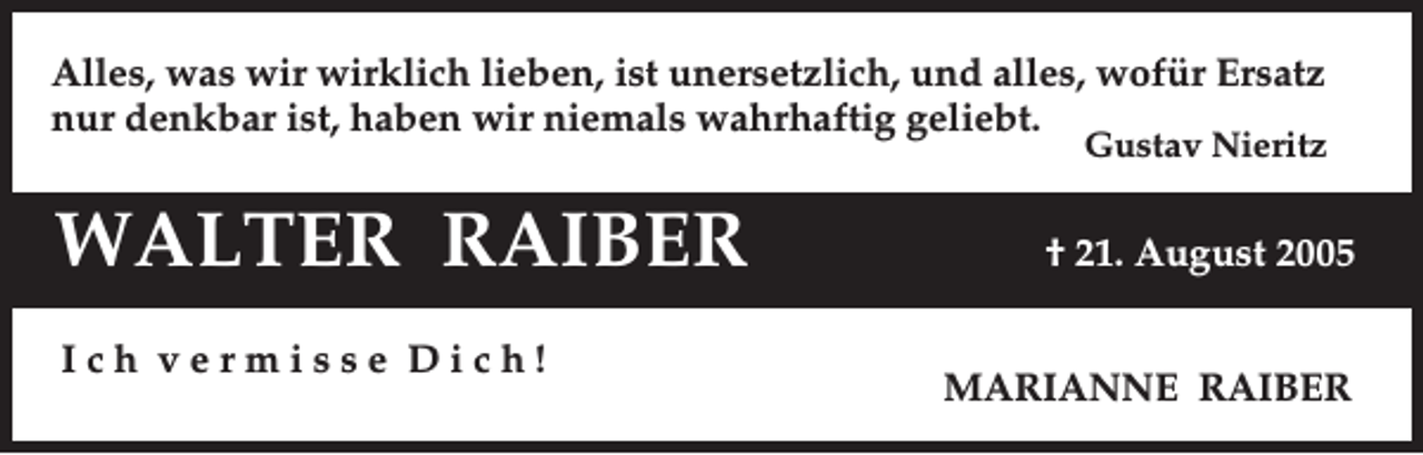 <p>Alles, was wir wirklich lieben, ist unersetzlich, und alles, wofür Ersatz<br />nur denkbar ist, haben wir niemals wahrhaftig geliebt.</p><p>Gustav Nieritz</p><p>WALTER RAIBER<br />Ich vermisse Dich!</p><p>† 21. August 2005<br />MARIANNE RAIBER</p>