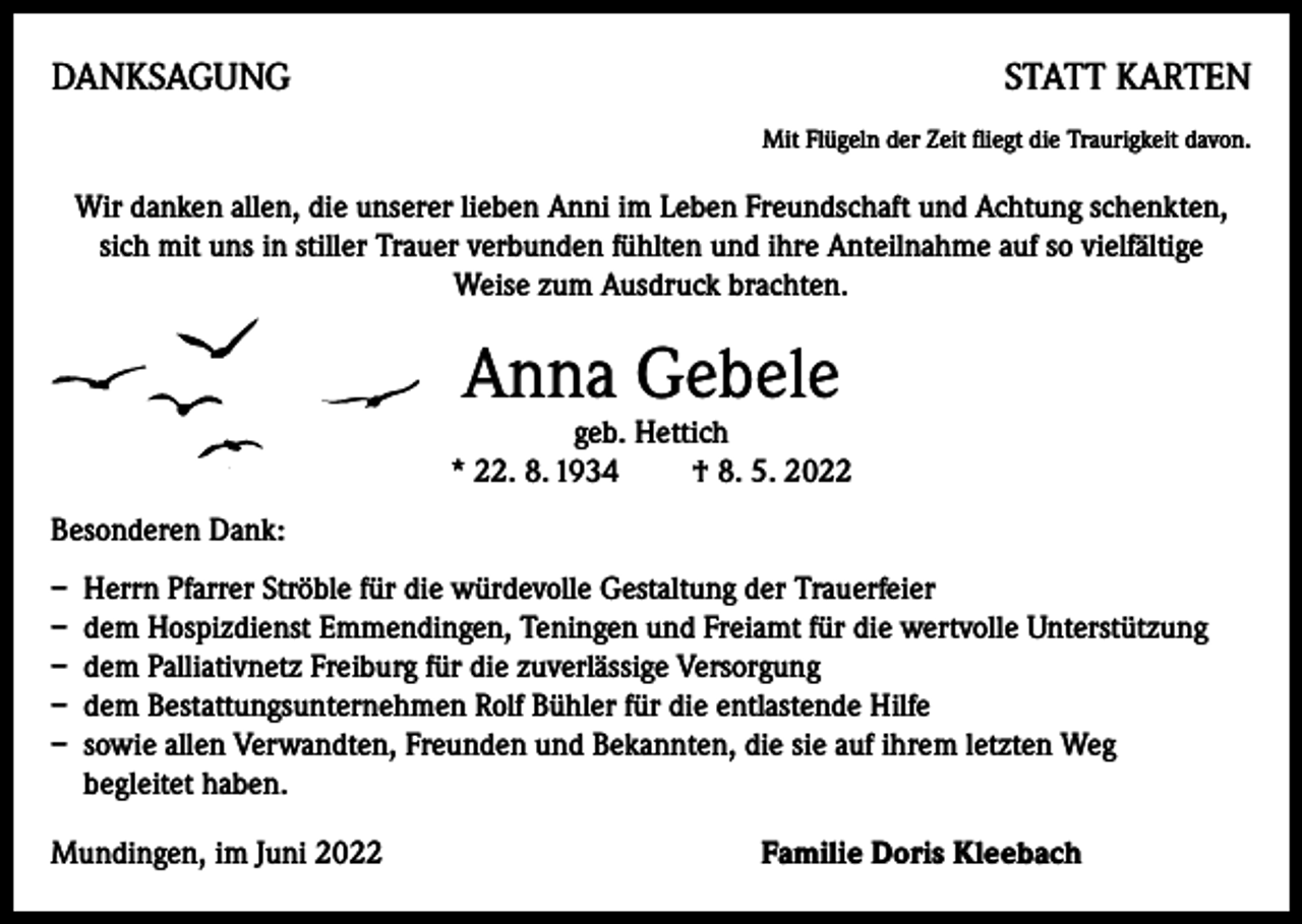 <p>DANKSAGUNG</p><p>STATT KARTEN<br />Mit Flügeln der Zeit fliegt die Traurigkeit davon.</p><p>Wir danken allen, die unserer lieben Anni im Leben Freundschaft und Achtung schenkten,<br />sich mit uns in stiller Trauer verbunden fühlten und ihre Anteilnahme auf so vielfältige<br />Weise zum Ausdruck brachten.</p><p>Anna Gebele</p><p>geb. Hettich<br />* 22. 8. 1934 † 8. 5. 2022<br />Besonderen Dank:</p><p>– Herrn Pfarrer Ströble für die würdevolle Gestaltung der Trauerfeier<br />– dem Hospizdienst Emmendingen, Teningen und Freiamt für die wertvolle Unterstützung<br />– dem Palliativnetz Freiburg für die zuverlässige Versorgung<br />– dem Bestattungsunternehmen Rolf Bühler für die entlastende Hilfe<br />– sowie allen Verwandten, Freunden und Bekannten, die sie auf ihrem letzten Weg<br />begleitet haben.<br />Mundingen, im Juni 2022 Familie Doris Kleebach</p>