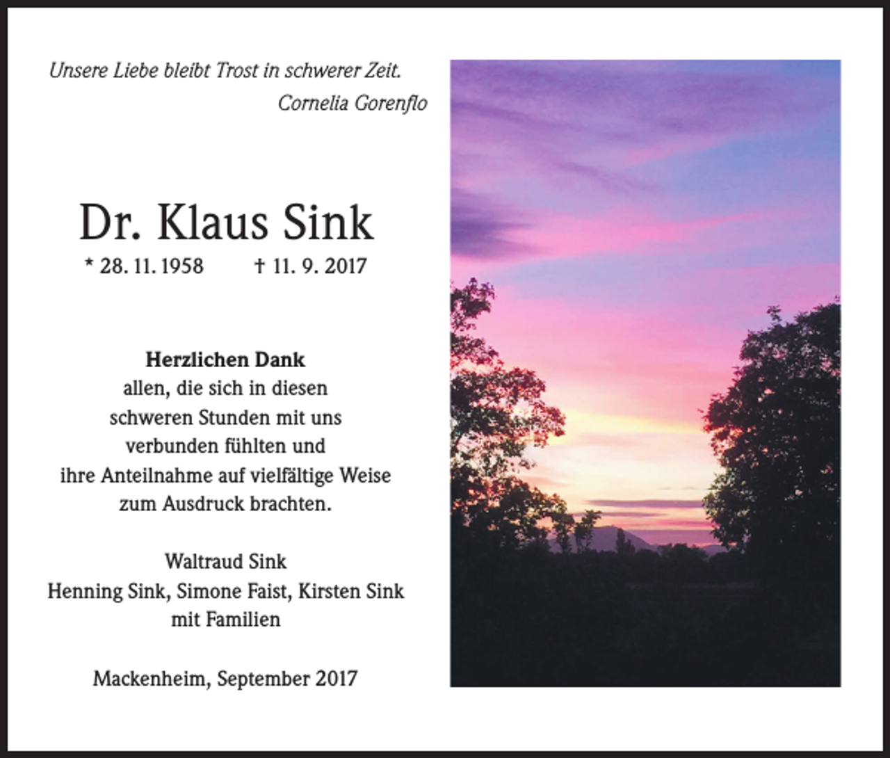 <p>Unsere Liebe bleibt Trost in schwerer Zeit.<br />Cornelia Gorenflo</p><p>Dr. Klaus Sink<br />* 28. 11. 1958</p><p>† 11. 9. 2017</p><p>Herzlichen Dank<br />allen, die sich in diesen<br />schweren Stunden mit uns<br />verbunden fühlten und<br />ihre Anteilnahme auf vielfältige Weise<br />zum Ausdruck brachten.<br />Waltraud Sink<br />Henning Sink, Simone Faist, Kirsten Sink<br />mit Familien<br />Mackenheim, September 2017</p>