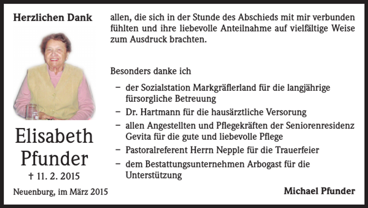 <p>Herzlichen Dank</p><p>allen, die sich in der Stunde des Abschieds mit mir verbunden<br />fühlten und ihre liebevolle Anteilnahme auf vielfältige Weise<br />zum Ausdruck brachten.<br />Besonders danke ich</p><p>Elisabeth<br />Pfunder<br />† 11. 2. 2015</p><p>Neuenburg, im März 2015</p><p>– d er Sozialstation Markgräflerland für die langjährige<br />fürsorgliche Betreuung<br />– Dr. Hartmann für die hausärztliche Versorung<br />– allen Angestellten und Pflegekräften der Seniorenresidenz<br />Gevita für die gute und liebevolle Pflege<br />– Pastoralreferent Herrn Nepple für die Trauerfeier<br />– dem Bestattungsunternehmen Arbogast für die<br />Unterstützung<br />Michael Pfunder</p>