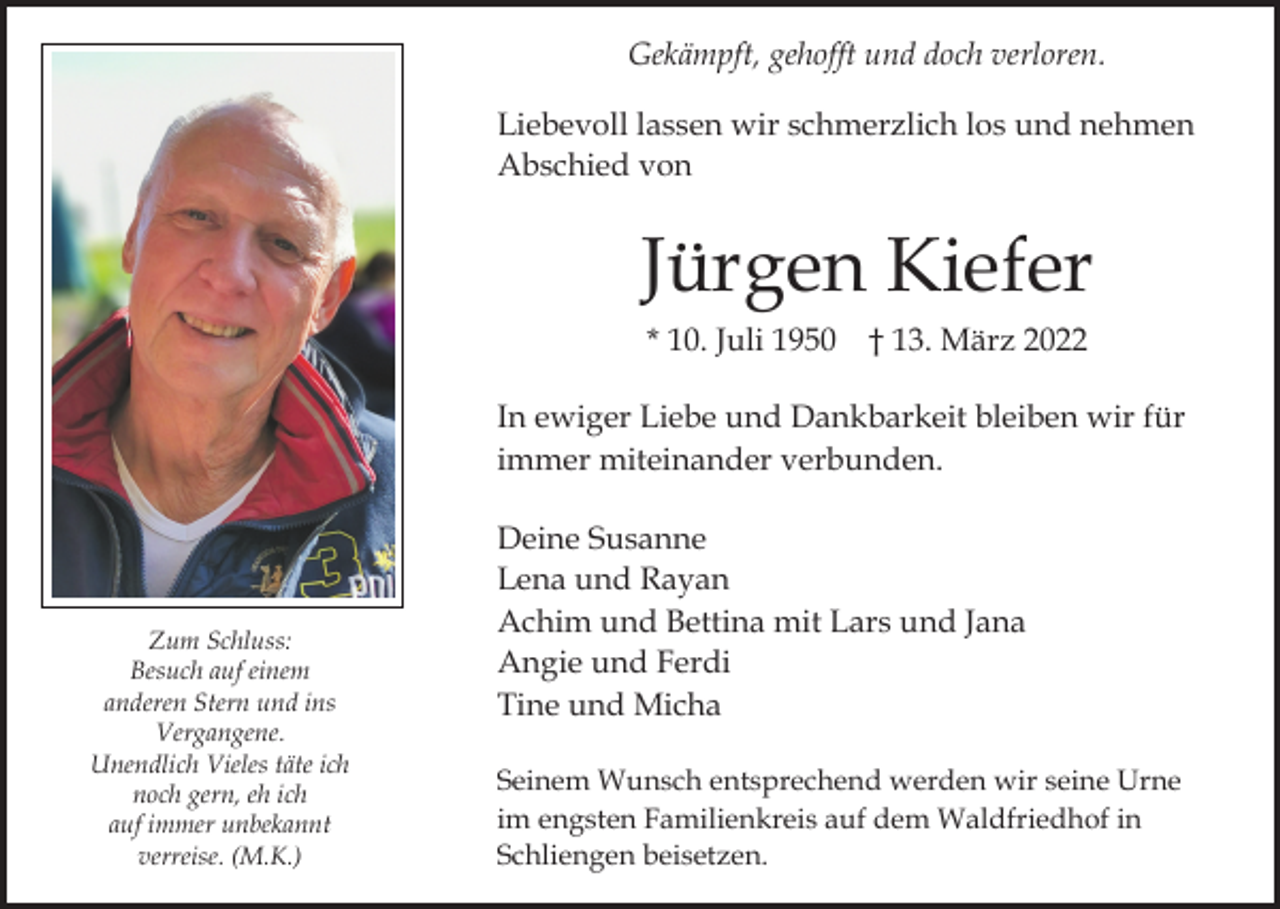 <p>Gekämpft, gehofft und doch verloren.<br />Liebevoll lassen wir schmerzlich los und nehmen<br />Abschied von</p><p>Jürgen Kiefer<br />* 10. Juli 1950 † 13. März 2022<br />In ewiger Liebe und Dankbarkeit bleiben wir für<br />immer miteinander verbunden.</p><p>Zum Schluss:<br />Besuch auf einem<br />anderen Stern und ins<br />Vergangene.<br />Unendlich Vieles täte ich<br />noch gern, eh ich<br />auf immer unbekannt<br />verreise. (M.K.)</p><p>Deine Susanne<br />Lena und Rayan<br />Achim und Bettina mit Lars und Jana<br />Angie und Ferdi<br />Tine und Micha<br />Seinem Wunsch entsprechend werden wir seine Urne<br />im engsten Familienkreis auf dem Waldfriedhof in<br />Schliengen beisetzen.</p>