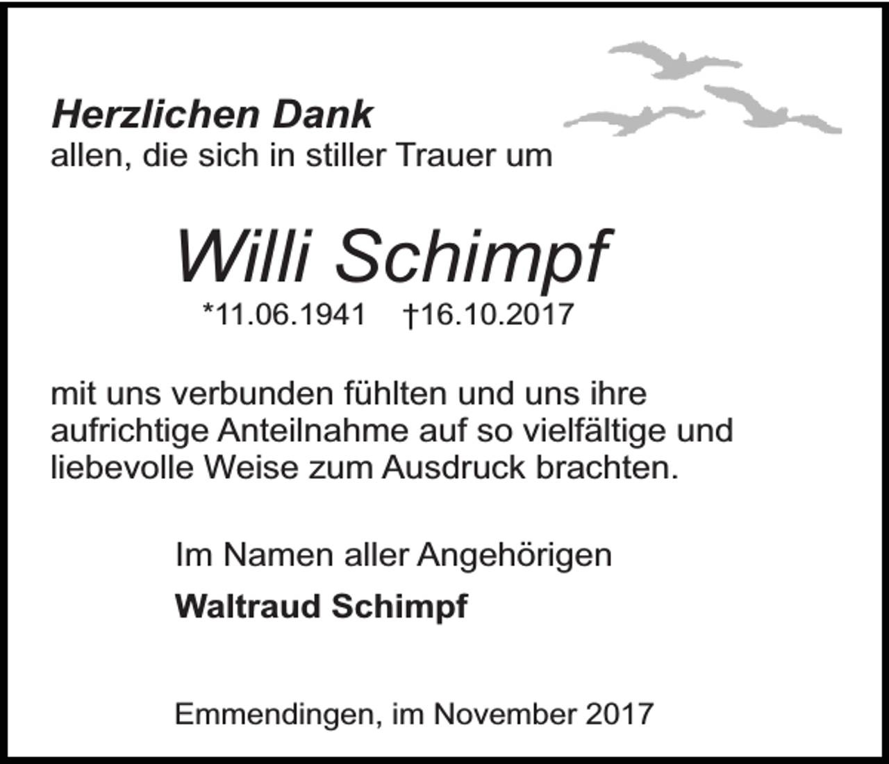 <p>Herzlichen Dank</p><p>allen, die sich in stiller Trauer um</p><p>Willi Schimpf<br />*11.06.1941</p><p>†16.10.2017</p><p>mit uns verbunden fühlten und uns ihre<br />aufrichtige Anteilnahme auf so vielfältige und<br />liebevolle Weise zum Ausdruck brachten.</p><p>Im Namen aller Angehörigen<br />Waltraud Schimpf<br />Emmendingen, im November 2017</p>