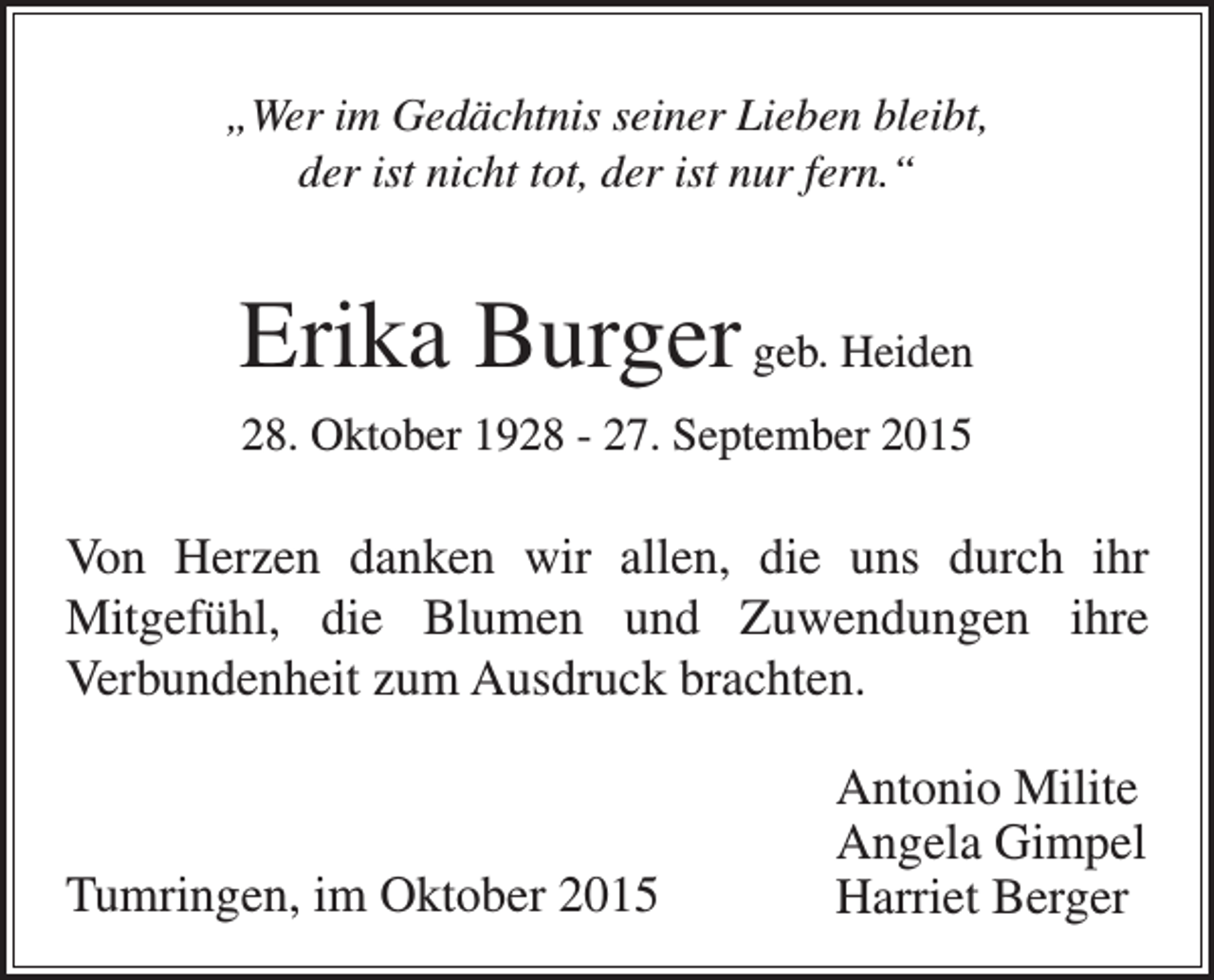 <p>„Wer im Gedächtnis seiner Lieben bleibt,<br />der ist nicht tot, der ist nur fern.“</p><p>Erika Burger geb. Heiden<br />28. Oktober 1928 - 27. September 2015</p><p>Von Herzen danken wir allen, die uns durch ihr<br />Mitgefühl, die Blumen und Zuwendungen ihre<br />Verbundenheit zum Ausdruck brachten.</p><p>Tumringen, im Oktober 2015</p><p>Antonio Milite<br />Angela Gimpel<br />Harriet Berger</p>