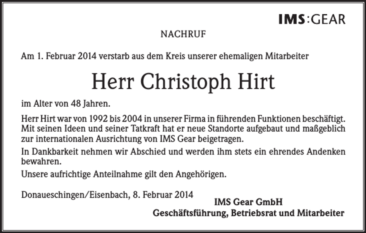 <p>NACHRUF<br />Am 1. Februar 2014 verstarb aus dem Kreis unserer ehemaligen Mitarbeiter</p><p>Herr Christoph Hirt<br />im Alter von 48 Jahren.<br />Herr Hirt war von 1992 bis 2004 in unserer Firma in führenden Funktionen beschäftigt.<br />Mit seinen Ideen und seiner Tatkraft hat er neue Standorte aufgebaut und maßgeblich<br />zur internationalen Ausrichtung von IMS Gear beigetragen.<br />In Dankbarkeit nehmen wir Abschied und werden ihm stets ein ehrendes Andenken<br />bewahren.<br />Unsere aufrichtige Anteilnahme gilt den Angehörigen.<br />Donaueschingen/Eisenbach, 8. Februar 2014</p><p>IMS Gear GmbH<br />Geschäftsführung, Betriebsrat und Mitarbeiter</p>