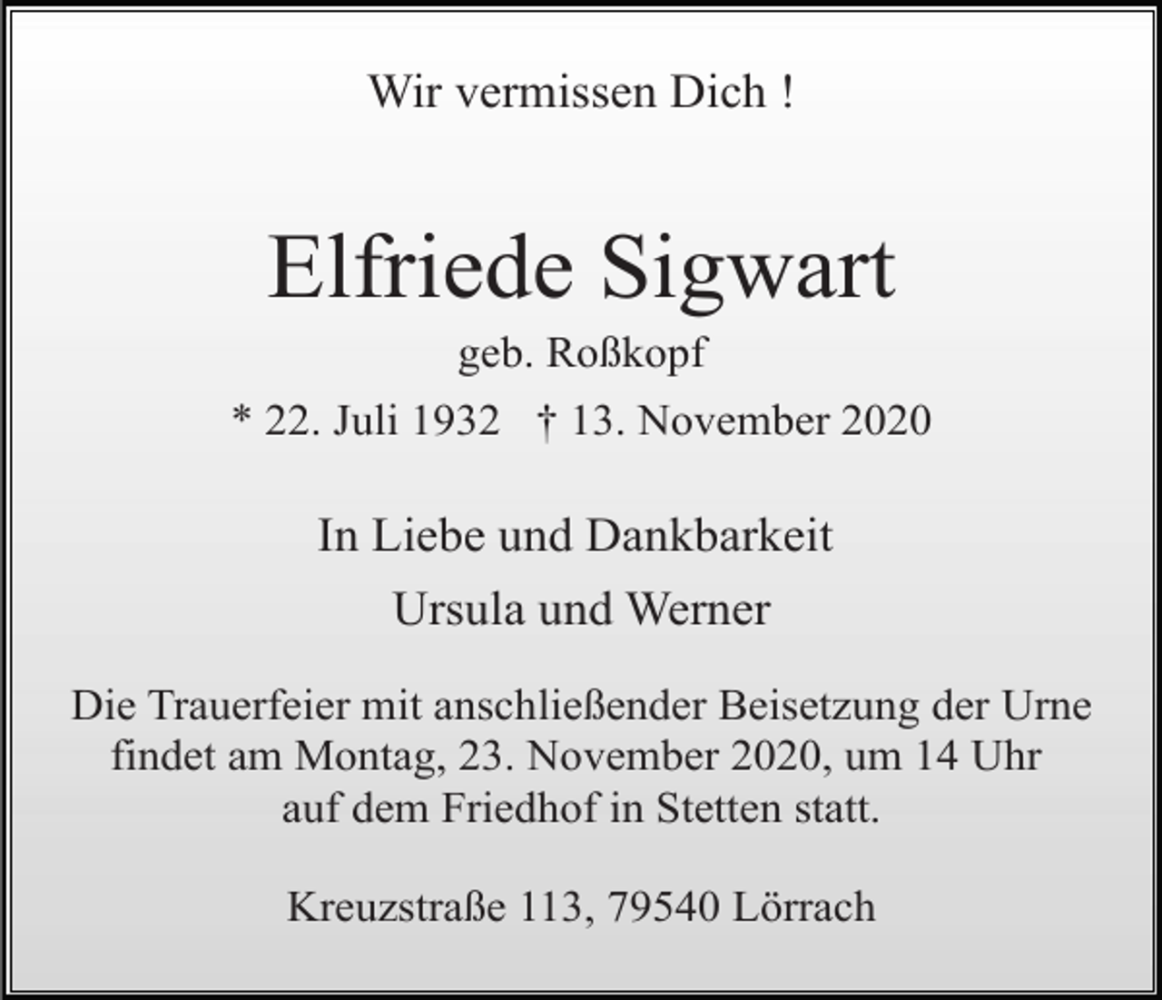 <p>Wir vermissen Dich !</p><p>Elfriede Sigwart<br />geb. Roßkopf<br />* 22. Juli 1932 † 13. November 2020</p><p>In Liebe und Dankbarkeit<br />Ursula und Werner<br />Die Trauerfeier mit anschließender Beisetzung der Urne<br />findet am Montag, 23. November 2020, um 14 Uhr<br />auf dem Friedhof in Stetten statt.<br />Kreuzstraße 113, 79540 Lörrach</p>