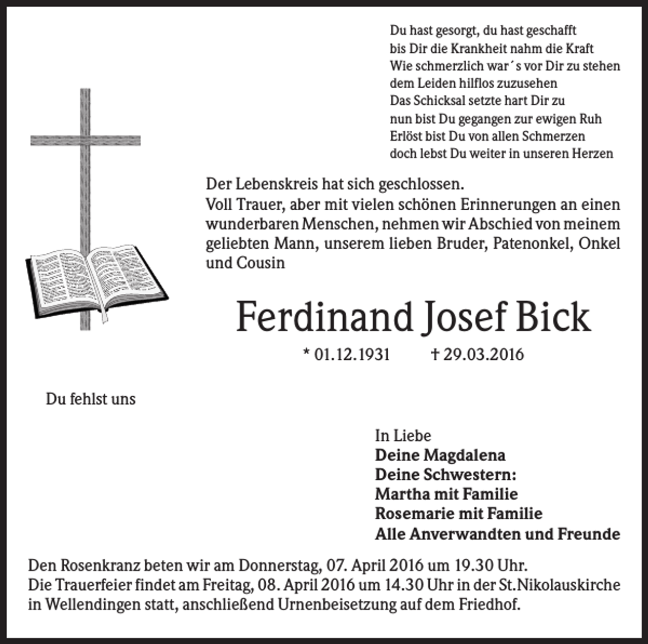 <p>Du hast gesorgt, du hast geschafft<br />bis Dir die Krankheit nahm die Kraft<br />Wie schmerzlich war´s vor Dir zu stehen<br />dem Leiden hilflos zuzusehen<br />Das Schicksal setzte hart Dir zu<br />nun bist Du gegangen zur ewigen Ruh<br />Erlöst bist Du von allen Schmerzen<br />doch lebst Du weiter in unseren Herzen</p><p>Der Lebenskreis hat sich geschlossen.<br />Voll Trauer, aber mit vielen schönen Erinnerungen an einen<br />wunderbaren Menschen, nehmen wir Abschied von meinem<br />geliebten Mann, unserem lieben Bruder, Patenonkel, Onkel<br />und Cousin</p><p>Ferdinand Josef Bick<br />* 01.12.1931</p><p>† 29.03.2016</p><p>Du fehlst uns<br />In Liebe<br />Deine Magdalena<br />Deine Schwestern:<br />Martha mit Familie<br />Rosemarie mit Familie<br />Alle Anverwandten und Freunde<br />Den Rosenkranz beten wir am Donnerstag, 07. April 2016 um 19.30 Uhr.<br />Die Trauerfeier findet am Freitag, 08. April 2016 um 14.30 Uhr in der St.Nikolauskirche<br />in Wellendingen statt, anschließend Urnenbeisetzung auf dem Friedhof.</p>