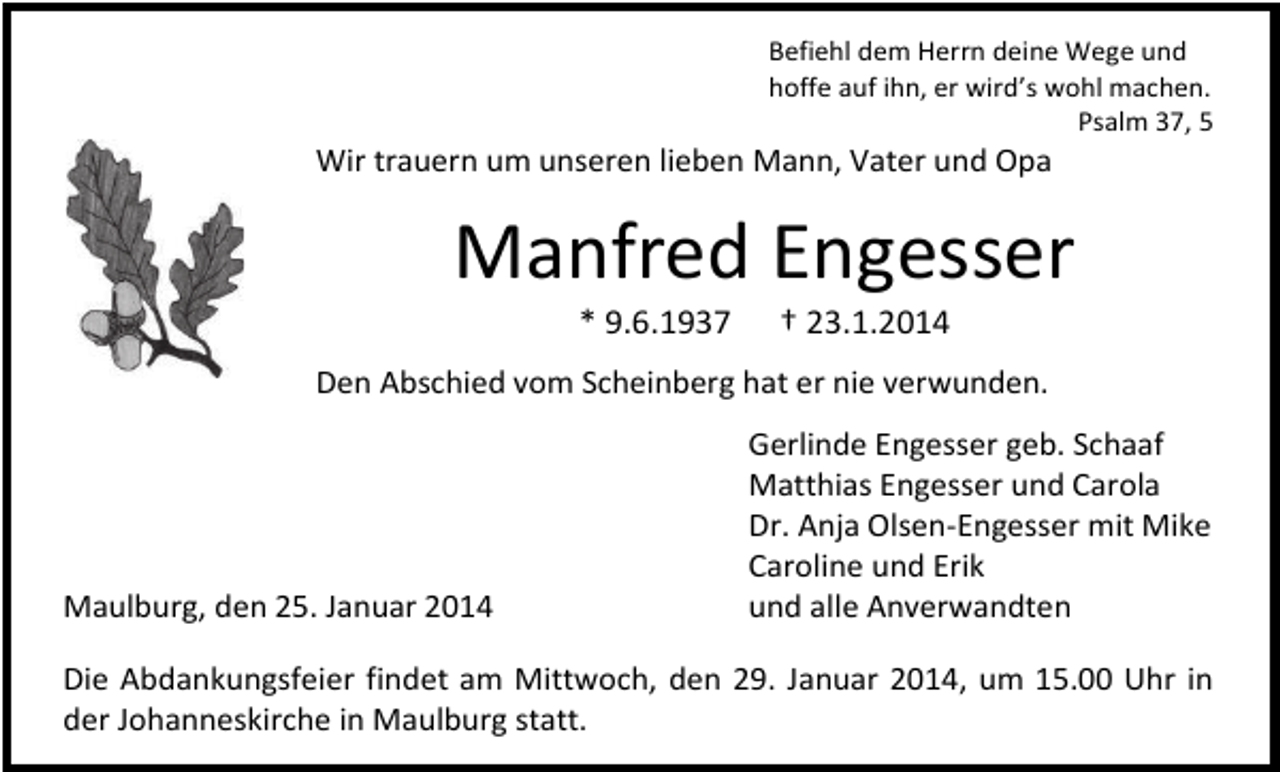<p>Befiehl dem Herrn deine Wege und<br />hoffe auf ihn, er wird’s wohl machen.<br />Psalm 37, 5</p><p>Wir trauern um unseren lieben Mann, Vater und Opa</p><p>Manfred Engesser<br />* 9.6.1937</p><p>† 23.1.2014</p><p>Den Abschied vom Scheinberg hat er nie verwunden.</p><p>Maulburg, den 25. Januar 2014</p><p>Gerlinde Engesser geb. Schaaf<br />Matthias Engesser und Carola<br />Dr. Anja Olsen-Engesser mit Mike<br />Caroline und Erik<br />und alle Anverwandten</p><p>Die Abdankungsfeier findet am Mittwoch, den 29. Januar 2014, um 15.00 Uhr in<br />der Johanneskirche in Maulburg statt.</p>