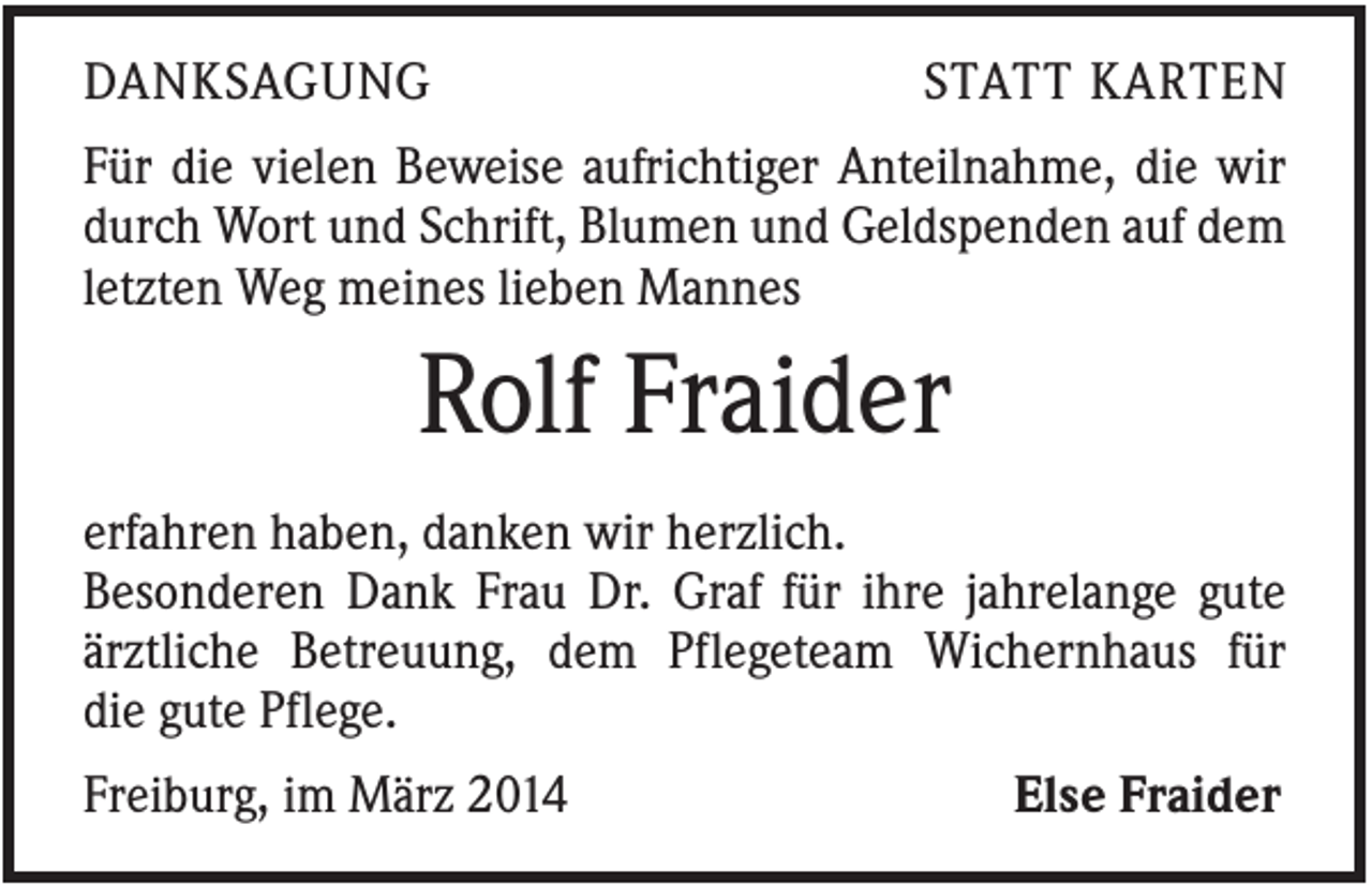 <p>DANKSAGUNG</p><p>STATT KARTEN</p><p>Für die vielen Beweise aufrichtiger Anteilnahme, die wir<br />durch Wort und Schrift, Blumen und Geldspenden auf dem<br />letzten Weg meines lieben Mannes</p><p>Rolf Fraider<br />erfahren haben, danken wir herzlich.<br />Besonderen Dank Frau Dr. Graf für ihre jahrelange gute<br />ärztliche Betreuung, dem Pflegeteam Wichernhaus für<br />die gute Pflege.<br />Freiburg, im März 2014</p><p>Else Fraider</p>