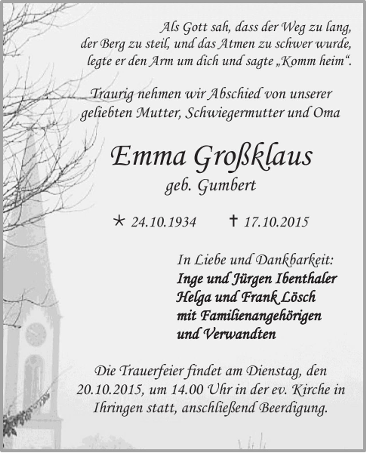 <p>Als Gott sah, dass der Weg zu lang,<br />der Berg zu steil, und das Atmen zu schwer wurde,<br />legte er den Arm um dich und sagte „Komm heim“.</p><p>Traurig nehmen wir Abschied von unserer<br />geliebten Mutter, Schwiegermutter und Oma</p><p>Emma Großklaus<br />geb. Gumbert<br /> 24.10.1934</p><p> 17.10.2015</p><p>In Liebe und Dankbarkeit:<br />Inge und Jürgen Ibenthaler<br />Helga und Frank Lösch<br />mit Familienangehörigen<br />und Verwandten<br />Die Trauerfeier findet am Dienstag, den<br />20.10.2015, um 14.00 Uhr in der ev. Kirche in<br />Ihringen statt, anschließend Beerdigung.</p>
