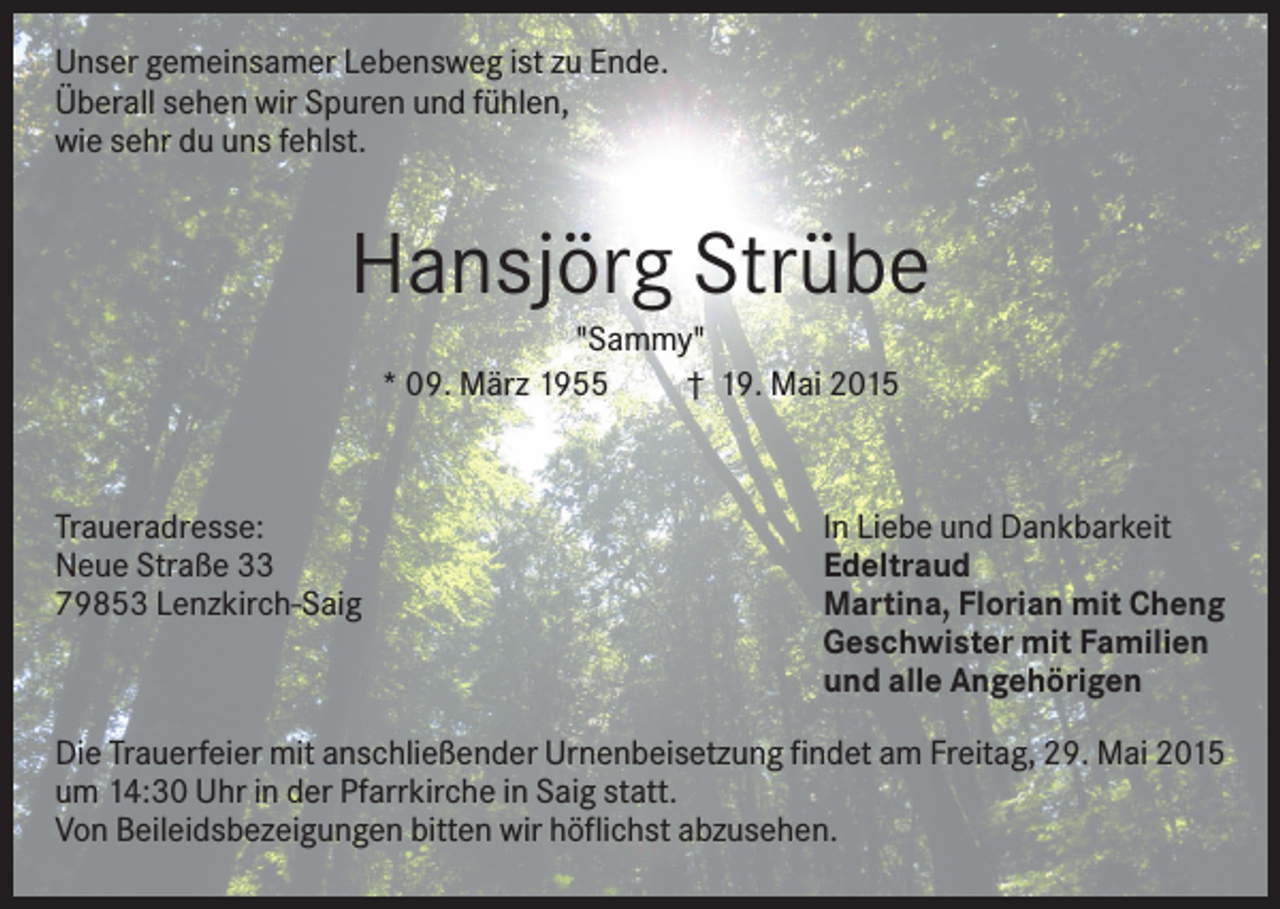 <p>Unser gemeinsamer Lebensweg ist zu Ende.<br />Überall sehen wir Spuren und fühlen,<br />wie sehr du uns fehlst.</p><p>Hansjörg Strübe<br />"Sammy"<br />* 09. März 1955<br />† 19. Mai 2015</p><p>Traueradresse:<br />Neue Straße 33<br />79853 Lenzkirch-Saig</p><p>In Liebe und Dankbarkeit<br />Edeltraud<br />Martina, Florian mit Cheng<br />Geschwister mit Familien<br />und alle Angehörigen</p><p>Die Trauerfeier mit anschließender Urnenbeisetzung findet am Freitag, 29. Mai 2015<br />um 14:30 Uhr in der Pfarrkirche in Saig statt.<br />Von Beileidsbezeigungen bitten wir höflichst abzusehen.</p>
