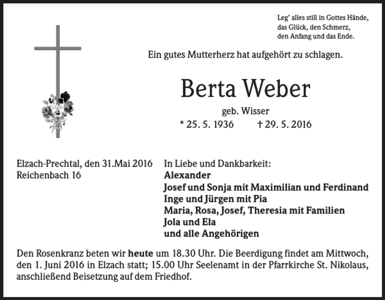<p>Leg’ alles still in Gottes Hände,<br />das Glück, den Schmerz,<br />den Anfang und das Ende.</p><p>Ein gutes Mutterherz hat aufgehört zu schlagen.</p><p>Berta Weber<br />geb. Wisser<br />* 25. 5. 1936<br />† 29. 5. 2016</p><p>Elzach-Prechtal, den 31.Mai 2016<br />Reichenbach 16</p><p>In Liebe und Dankbarkeit:<br />Alexander<br />Josef und Sonja mit Maximilian und Ferdinand<br />Inge und Jürgen mit Pia<br />Maria, Rosa, Josef, Theresia mit Familien<br />Jola und Ela<br />und alle Angehörigen</p><p>Den Rosenkranz beten wir heute um 18.30 Uhr. Die Beerdigung findet am Mittwoch,<br />den 1. Juni 2016 in Elzach statt; 15.00 Uhr Seelenamt in der Pfarrkirche St. Nikolaus,<br />anschließend Beisetzung auf dem Friedhof.</p>