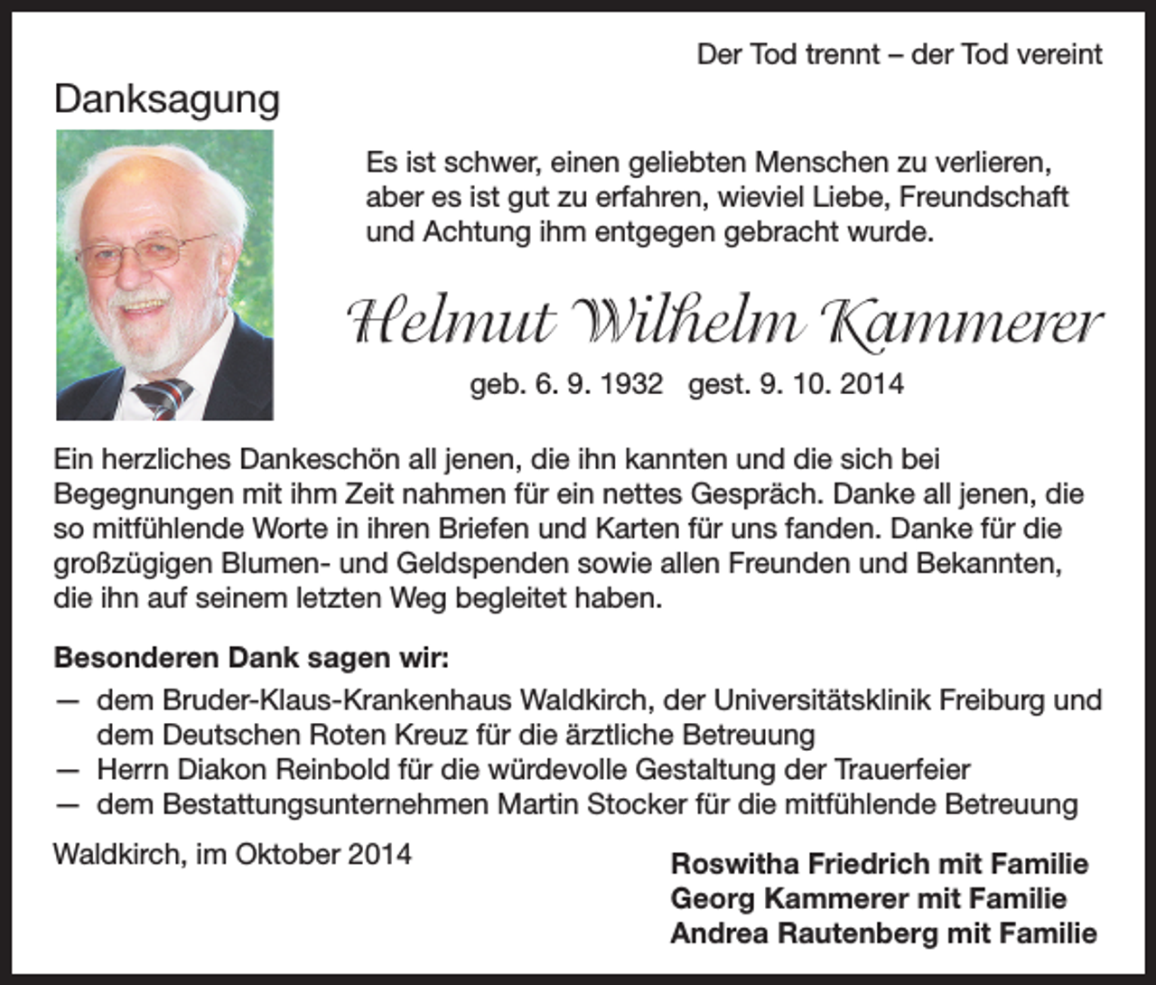 <p>Der Tod trennt – der Tod vereint</p><p>Danksagung<br />Es ist schwer, einen geliebten Menschen zu verlieren,<br />aber es ist gut zu erfahren, wieviel Liebe, Freundschaft<br />und Achtung ihm entgegen gebracht wurde.</p><p>Helmut Wilhelm Kammerer</p><p>geb. 6. 9. 1932 gest. 9. 10. 2014</p><p>Ein herzliches Dankeschön all jenen, die ihn kannten und die sich bei<br />Begegnungen mit ihm Zeit nahmen für ein nettes Gespräch. Danke all jenen, die<br />so mitfühlende Worte in ihren Briefen und Karten für uns fanden. Danke für die<br />großzügigen Blumen- und Geldspenden sowie allen Freunden und Bekannten,<br />die ihn auf seinem letzten Weg begleitet haben.<br />Besonderen Dank sagen wir:<br />— dem Bruder-Klaus-Krankenhaus Waldkirch, der Universitätsklinik Freiburg und<br />dem Deutschen Roten Kreuz für die ärztliche Betreuung<br />— Herrn Diakon Reinbold für die würdevolle Gestaltung der Trauerfeier<br />— dem Bestattungsunternehmen Martin Stocker für die mitfühlende Betreuung<br />Waldkirch,<br />im Oktober 2014</p><p>R<br />oswitha Friedrich mit Familie<br />Georg Kammerer mit Familie<br />Andrea Rautenberg mit Familie</p>