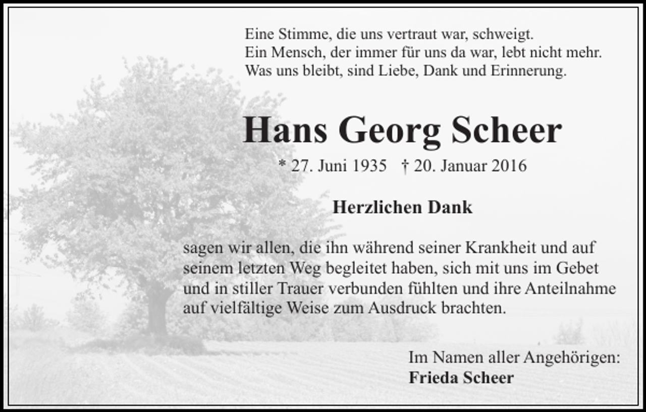 <p>Eine Stimme, die uns vertraut war, schweigt.<br />Ein Mensch, der immer für uns da war, lebt nicht mehr.<br />Was uns bleibt, sind Liebe, Dank und Erinnerung.</p><p>Hans Georg Scheer<br />* 27. Juni 1935 † 20. Januar 2016</p><p>Herzlichen Dank<br />sagen wir allen, die ihn während seiner Krankheit und auf<br />seinem letzten Weg begleitet haben, sich mit uns im Gebet<br />und in stiller Trauer verbunden fühlten und ihre Anteilnahme<br />auf vielfältige Weise zum Ausdruck brachten.<br />Im Namen aller Angehörigen:<br />Frieda Scheer</p>
