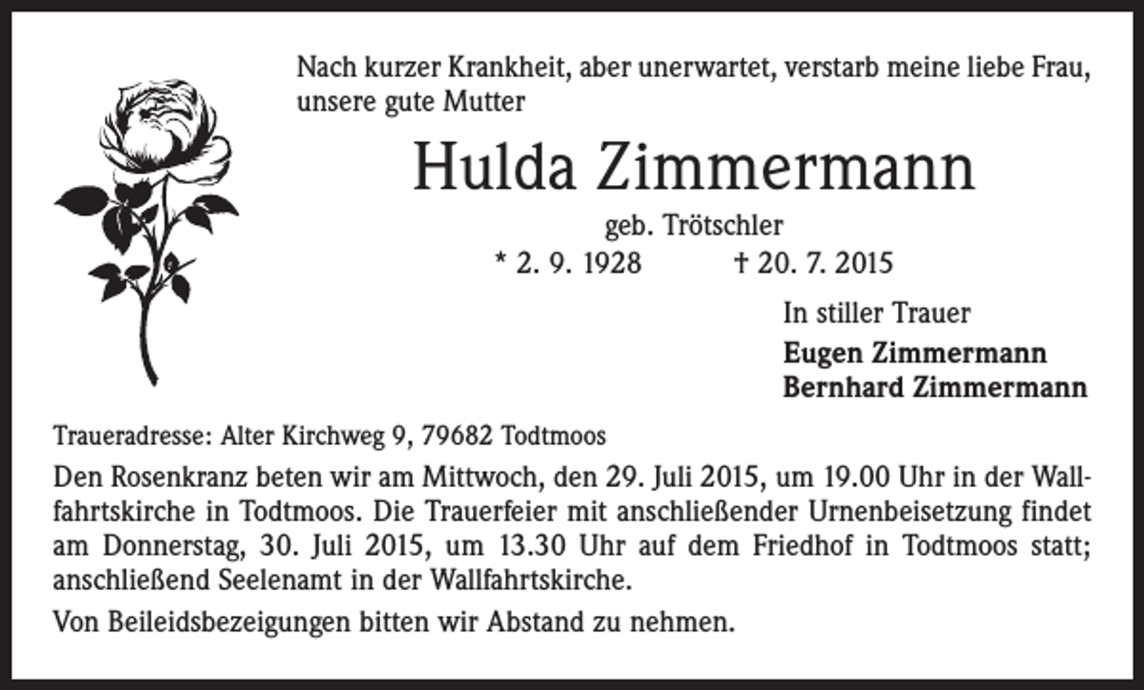 <p>Nach kurzer Krankheit, aber unerwartet, verstarb meine liebe Frau,<br />unsere gute Mutter</p><p>Hulda Zimmermann<br />geb. Trötschler<br />* 2. 9. 1928 † 20. 7. 2015</p><p>In stiller Trauer<br />Eugen Zimmermann<br />Bernhard Zimmermann<br />Traueradresse: Alter Kirchweg 9, 79682 Todtmoos</p><p>Den Rosenkranz beten wir am Mittwoch, den 29. Juli 2015, um 19.00 Uhr in der Wallfahrtskirche in Todtmoos. Die Trauerfeier mit anschließender Urnenbeisetzung findet<br />am Donnerstag, 30. Juli 2015, um 13.30 Uhr auf dem Friedhof in Todtmoos statt;<br />anschließend Seelenamt in der ­Wallfahrtskirche.<br />Von Beileidsbezeigungen bitten wir Abstand zu nehmen.</p>