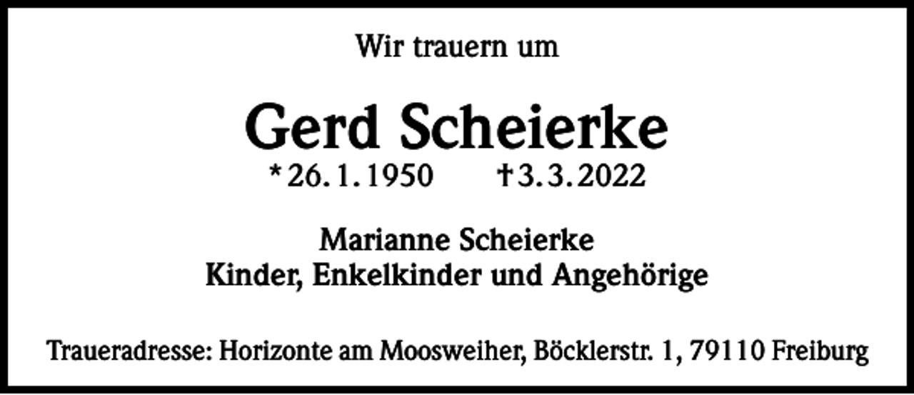 <p>Wir trauern um</p><p>Gerd Scheierke<br />* 26. 1. 1950 † 3. 3. 2022</p><p>Marianne Scheierke<br />Kinder, Enkelkinder und Angehörige<br />Traueradresse: Horizonte am Moosweiher, Böcklerstr. 1, 79110 Freiburg</p>