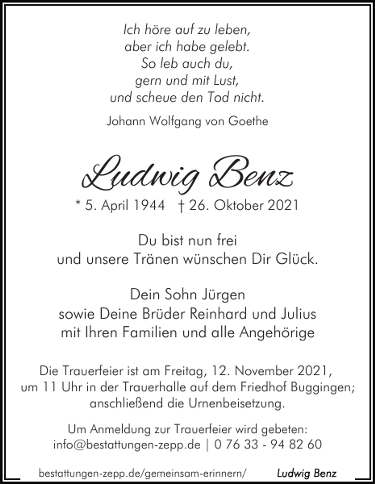 <p>Ich höre auf zu leben,<br />aber ich habe gelebt.<br />So leb auch du,<br />gern und mit Lust,<br />und scheue den Tod nicht.<br />Johann Wolfgang von Goethe</p><p>Ludwig Benz<br />* 5. April 1944 † 26. Oktober 2021</p><p>Du bist nun frei<br />und unsere Tränen wünschen Dir Glück.<br />Dein Sohn Jürgen<br />sowie Deine Brüder Reinhard und Julius<br />mit Ihren Familien und alle Angehörige<br />Die Trauerfeier ist am Freitag, 12. November 2021,<br />um 11 Uhr in der Trauerhalle auf dem Friedhof Buggingen;<br />anschließend die Urnenbeisetzung.<br />Um Anmeldung zur Trauerfeier wird gebeten:<br />info@bestattungen-zepp.de | 0 76 33 - 94 82 60<br />bestattungen-zepp.de/gemeinsam-erinnern/</p>