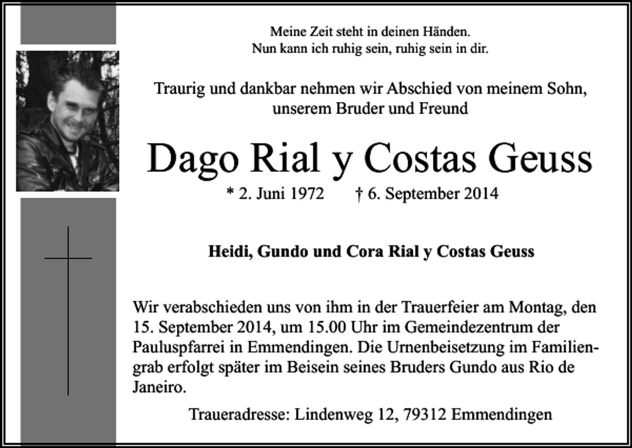 <p>Meine Zeit steht in deinen Händen.<br />Nun kann ich ruhig sein, ruhig sein in dir.</p><p>Traurig und dankbar nehmen wir Abschied von meinem Sohn,<br />unserem Bruder und Freund</p><p>Dago Rial y Costas Geuss<br />* 2. Juni 1972</p><p>† 6. September 2014</p><p>Heidi, Gundo und Cora Rial y Costas Geuss<br />Wir verabschieden uns von ihm in der Trauerfeier am Montag, den<br />15. September 2014, um 15.00 Uhr im Gemeindezentrum der<br />Pauluspfarrei in Emmendingen. Die Urnenbeisetzung im Familiengrab erfolgt später im Beisein seines Bruders Gundo aus Rio de<br />Janeiro.<br />Traueradresse: Lindenweg 12, 79312 Emmendingen</p>