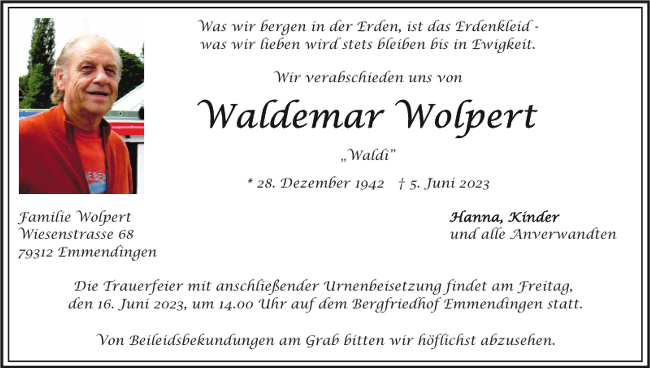 <p>Was wir bergen in der Erden, ist das Erdenkleid was wir lieben wird stets bleiben bis in Ewigkeit.<br />Wir verabschieden uns von</p><p>„Waldi”<br />* 28. Dezember 1942 † 5. Juni 2023<br />Familie Wolpert<br />Wiesenstrasse 68<br />79312 Emmendingen</p><p>und alle Anverwandten</p><p>Die Trauerfeier mit anschließender Urnenbeisetzung findet am Freitag,<br />den 16. Juni 2023, um 14.00 Uhr auf dem Bergfriedhof Emmendingen statt.<br />Von Beileidsbekundungen am Grab bitten wir höflichst abzusehen.</p>