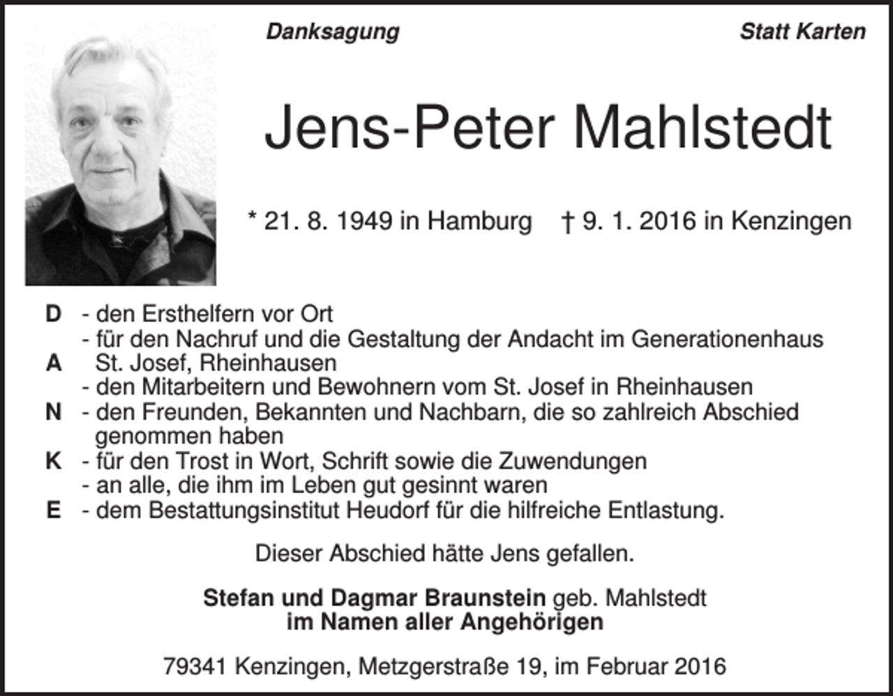 <p>Danksagung</p><p>Statt Karten</p><p>Jens-Peter Mahlstedt<br />* 21. 8. 1949 in Hamburg</p><p>† 9. 1. 2016 in Kenzingen</p><p>D - den Ersthelfern vor Ort<br />- für den Nachruf und die Gestaltung der Andacht im Generationenhaus<br />A St. Josef, Rheinhausen<br />- den Mitarbeitern und Bewohnern vom St. Josef in Rheinhausen<br />N - den Freunden, Bekannten und Nachbarn, die so zahlreich Abschied<br />genommen haben<br />K - für den Trost in Wort, Schrift sowie die Zuwendungen<br />- an alle, die ihm im Leben gut gesinnt waren<br />E - dem Bestattungsinstitut Heudorf für die hilfreiche Entlastung.<br />Dieser Abschied hätte Jens gefallen.<br />Stefan und Dagmar Braunstein geb. Mahlstedt<br />im Namen aller Angehörigen<br />79341 Kenzingen, Metzgerstraße 19, im Februar 2016</p>