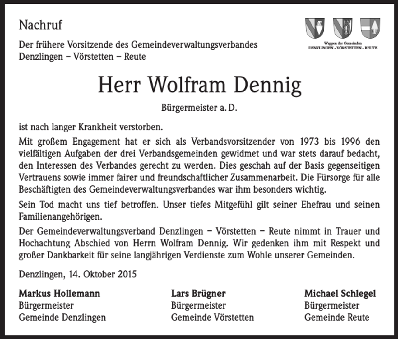 <p>Nachruf<br />Der frühere Vorsitzende des Gemeindeverwaltungsverbandes<br />Denzlingen – Vörstetten – Reute</p><p>Wappen der Gemeinden<br />DENZLINGEN - VÖRSTETTEN - REUTE</p><p>Herr Wolfram Dennig<br />Bürgermeister a. D.<br />ist nach langer Krankheit verstorben.<br />Mit großem Engagement hat er sich als Verbandsvorsitzender von 1973 bis 1996 den<br />­viel­fältigen Aufgaben der drei Verbandsgemeinden gewidmet und war stets darauf bedacht,<br />den Interessen des Verbandes gerecht zu werden. Dies geschah auf der Basis gegen­seitigen<br />Vertrauens sowie immer fairer und freundschaftlicher Zusammen­arbeit. Die Fürsorge für alle<br />Beschäftigten des Gemeindeverwaltungsverbandes war ihm besonders wichtig.<br />Sein Tod macht uns tief betroffen. Unser tiefes Mitgefühl gilt seiner Ehefrau und seinen<br />­Familienangehörigen.<br />Der Gemeindeverwaltungsverband Denzlingen – Vörstetten – Reute nimmt in Trauer und<br />Hochachtung Abschied von Herrn Wolfram Dennig. Wir gedenken ihm mit Respekt und<br />­großer Dankbarkeit für seine langjährigen Verdienste zum Wohle unserer Gemeinden.<br />Denzlingen, 14. Oktober 2015<br />Markus Hollemann<br />Bürgermeister<br />Gemeinde Denzlingen</p><p>Lars Brügner<br />Bürgermeister<br />Gemeinde Vörstetten</p><p>Michael Schlegel<br />Bürgermeister<br />Gemeinde Reute</p>