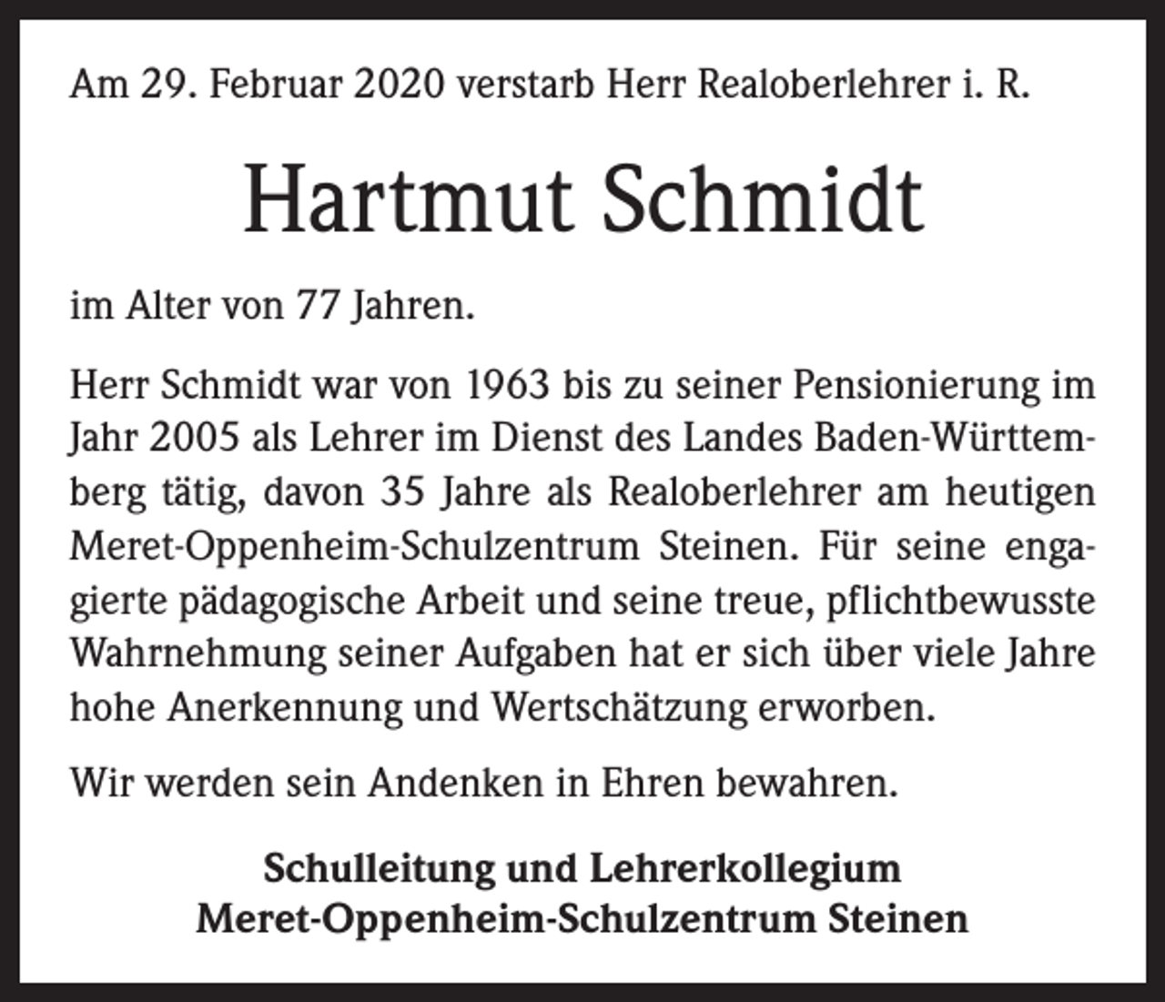 <p>Am 29. Februar 2020 verstarb Herr Realoberlehrer i. R.</p><p>Hartmut Schmidt<br />im Alter von 77 Jahren.<br />Herr Schmidt war von 1963 bis zu seiner Pensionierung im<br />Jahr 2005 als Lehrer im Dienst des Landes Baden-Württemberg tätig, davon 35 Jahre als Realoberlehrer am heutigen<br />Meret-Oppenheim-Schulzentrum Steinen. Für seine engagierte pädagogische Arbeit und seine treue, pflichtbewusste<br />Wahrnehmung seiner Aufgaben hat er sich über viele Jahre<br />hohe Anerkennung und Wertschätzung erworben.<br />Wir werden sein Andenken in Ehren bewahren.<br />Schulleitung und Lehrerkollegium<br />Meret-Oppenheim-Schulzentrum Steinen</p>