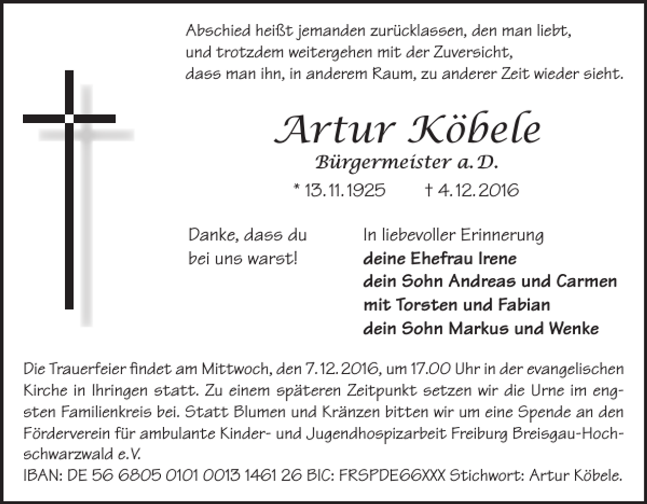 <p>Abschied heißt jemanden zurücklassen, den man liebt,<br />und trotzdem weitergehen mit der Zuversicht,<br />dass man ihn, in anderem Raum, zu anderer Zeit wieder sieht.</p><p>Artur Köbele<br />Bürgermeister a. D.<br />* 13. 11. 1925<br />† 4. 12. 2016</p><p>Danke, dass du<br />bei uns warst!</p><p>In liebevoller Erinnerung<br />deine Ehefrau Irene<br />dein Sohn Andreas und Carmen<br />mit Torsten und Fabian<br />dein Sohn Markus und Wenke</p><p>Die Trauerfeier findet am Mittwoch, den 7. 12. 2016, um 17.00 Uhr in der evangelischen<br />Kirche in Ihringen statt. Zu einem späteren Zeitpunkt setzen wir die Urne im eng­<br />sten Familienkreis bei. Statt Blumen und Kränzen bitten wir um eine Spende an den<br />Förderverein für ambulante Kinder- und Jugendhospizarbeit Freiburg Breisgau-Hoch­<br />schwarzwald e. V.<br />IBAN: DE 5805 0101 0013 1461 26 BIC: FRSPDE66XXX Stichwort: Artur Köbele.</p>
