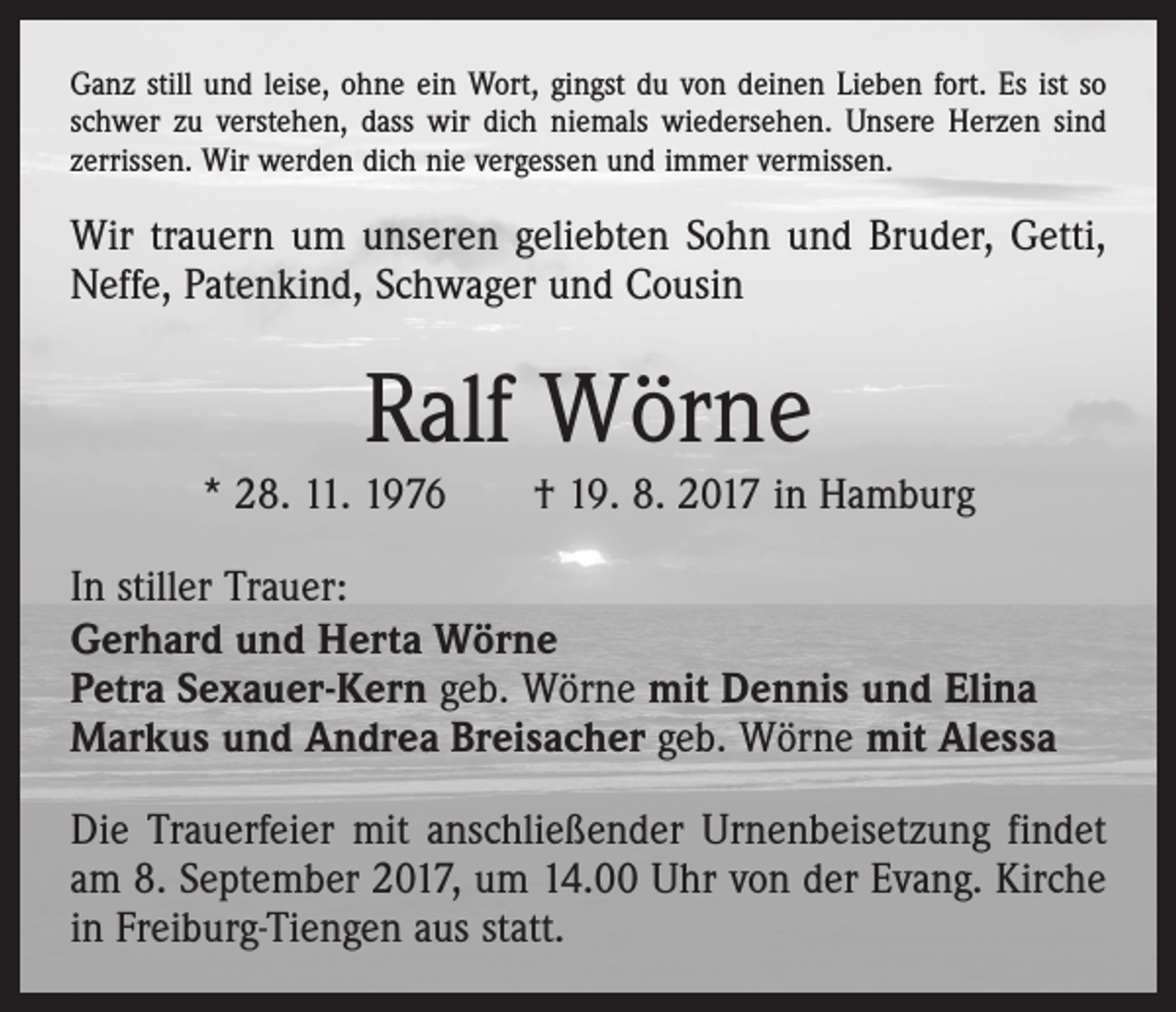 <p>Ganz still und leise, ohne ein Wort, gingst du von deinen Lieben fort. Es ist so<br />schwer zu verstehen, dass wir dich niemals wiedersehen. Unsere Herzen sind<br />zerrissen. Wir werden dich nie vergessen und immer vermissen.</p><p>Wir trauern um unseren geliebten Sohn und Bruder, Getti,<br />Neffe, Patenkind, Schwager und Cousin</p><p>Ralf Wörne<br />* 28. 11. 1976 † 19. 8. 2017 in Hamburg<br />In stiller Trauer:<br />Gerhard und Herta Wörne<br />Petra Sexauer-Kern geb. Wörne mit Dennis und Elina<br />Markus und Andrea Breisacher geb. Wörne mit Alessa<br />Die Trauerfeier mit anschließender Urnenbeisetzung ­findet<br />am 8. September 2017, um 14.00 Uhr von der Evang. Kirche<br />in Freiburg-Tiengen aus statt.</p>