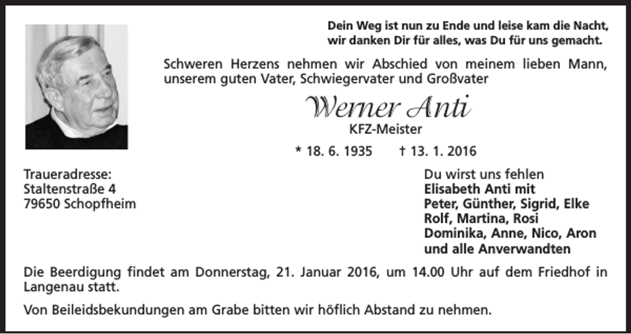 <p>Dein Weg ist nun zu Ende und leise kam die Nacht,<br />wir danken Dir für alles, was Du für uns gemacht.</p><p>Schweren Herzens nehmen wir Abschied von meinem lieben Mann,<br />unserem guten Vater, Schwiegervater und Großvater</p><p>Werner Anti<br />KFZ-Meister</p><p>* 18. 6. 1935 † 13. 1. 2016<br />Traueradresse:<br />Staltenstraße 4<br />79650 Schopfheim</p><p>Du wirst uns fehlen<br />Elisabeth Anti mit<br />Peter, Günther, Sigrid, Elke<br />Rolf, Martina, Rosi<br />Dominika, Anne, Nico, Aron<br />und alle Anverwandten</p><p>Die Beerdigung findet am Donnerstag, 21. Januar 2016, um 14.00 Uhr auf dem Friedhof in<br />Langenau statt.<br />Von Beileidsbekundungen am Grabe bitten wir höflich Abstand zu nehmen.</p>