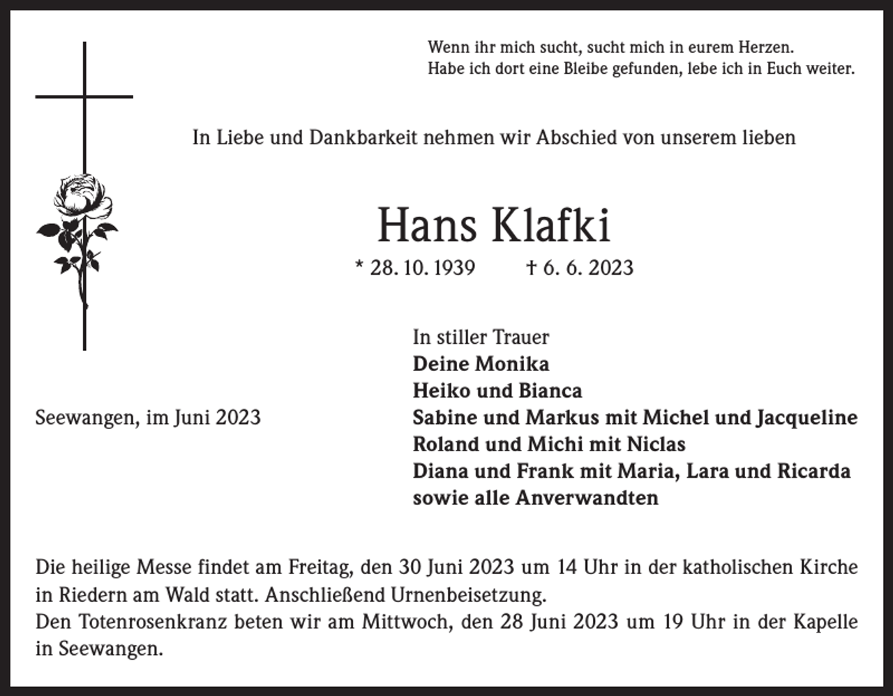 <p>Wenn ihr mich sucht, sucht mich in eurem Herzen.<br />Habe ich dort eine Bleibe gefunden, lebe ich in Euch weiter.</p><p>In Liebe und Dankbarkeit nehmen wir Abschied von unserem lieben</p><p>Hans Klafki<br />* 28. 10. 1939</p><p>Seewangen, im Juni 2023</p><p>† 6. 6. 2023</p><p>In stiller Trauer<br />Deine Monika<br />Heiko und Bianca<br />Sabine und Markus mit Michel und Jacqueline<br />Roland und Michi mit Niclas<br />Diana und Frank mit Maria, Lara und Ricarda<br />sowie alle Anverwandten</p><p>Die heilige Messe findet am Freitag, den 30 Juni 2023 um 14 Uhr in der katholischen Kirche<br />in Riedern am Wald statt. Anschließend Urnenbeisetzung.<br />Den Totenrosenkranz beten wir am Mittwoch, den 28 Juni 2023 um 19 Uhr in der Kapelle<br />in Seewangen.</p>