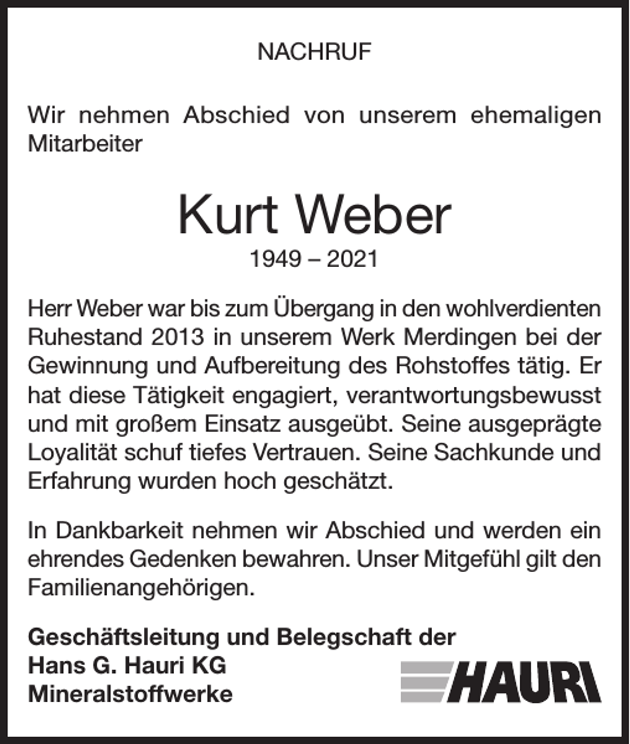 <p>NACHRUF<br />Wir nehmen Abschied von unserem ehemaligen<br />Mitarbeiter</p><p>Kurt Weber<br />1949 – 2021</p><p>Herr Weber war bis zum Übergang in den wohlverdienten<br />Ruhestand 2013 in unserem Werk Merdingen bei der<br />Gewinnung und Aufbereitung des Rohstoffes tätig. Er<br />hat diese Tätigkeit engagiert, verantwortungsbewusst<br />und mit großem Einsatz ausgeübt. Seine ausgeprägte<br />Loyalität schuf tiefes Vertrauen. Seine Sachkunde und<br />Erfahrung wurden hoch geschätzt.<br />In Dankbarkeit nehmen wir Abschied und werden ein<br />ehrendes Gedenken bewahren. Unser Mitgefühl gilt den<br />Familienangehörigen.<br />Geschäftsleitung und Belegschaft der<br />Hans G. Hauri KG<br />Mineralstoffwerke</p>