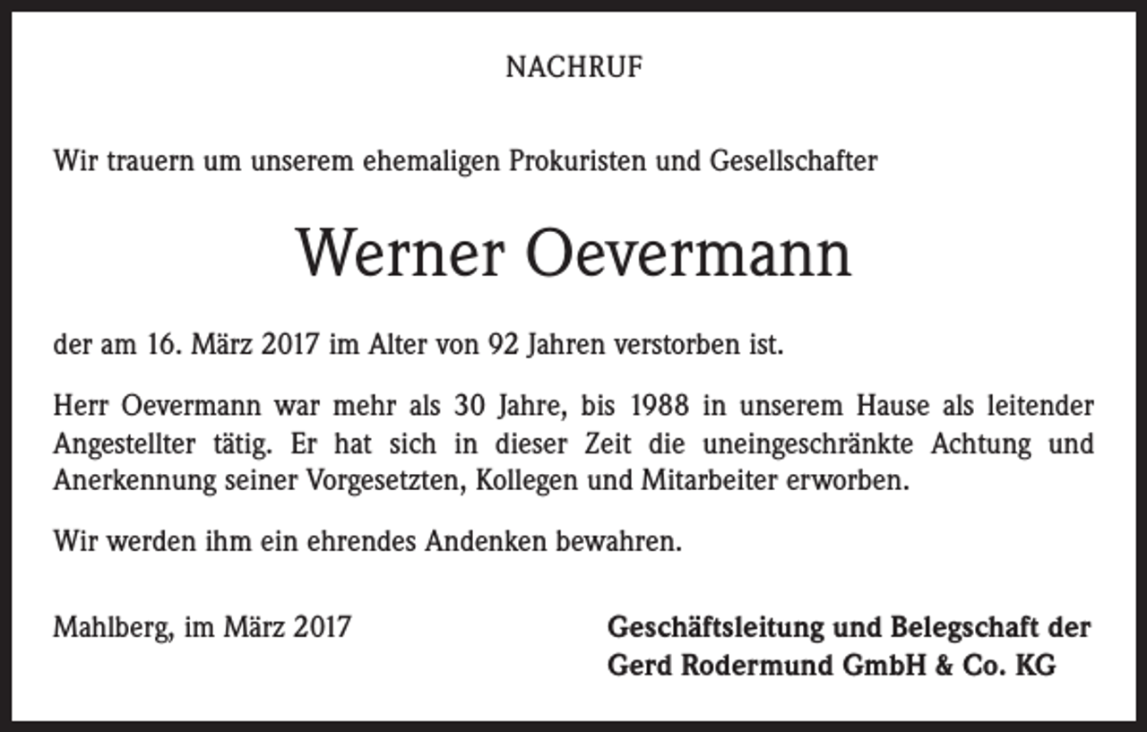 <p>NACHRUF<br />Wir trauern um unserem ehemaligen Prokuristen und Gesellschafter</p><p>Werner Oevermann<br />der am 16. März 2017 im Alter von 92 Jahren verstorben ist.<br />Herr Oevermann war mehr als 30 Jahre, bis 1988 in unserem Hause als leitender<br />­Angestellter tätig. Er hat sich in dieser Zeit die uneingeschränkte Achtung und<br />­Anerkennung seiner Vorgesetzten, Kollegen und Mitarbeiter erworben.<br />Wir werden ihm ein ehrendes Andenken bewahren.<br />Mahlberg, im März 2017</p><p>Geschäftsleitung und Belegschaft der<br />Gerd Rodermund GmbH &amp; Co. KG</p>