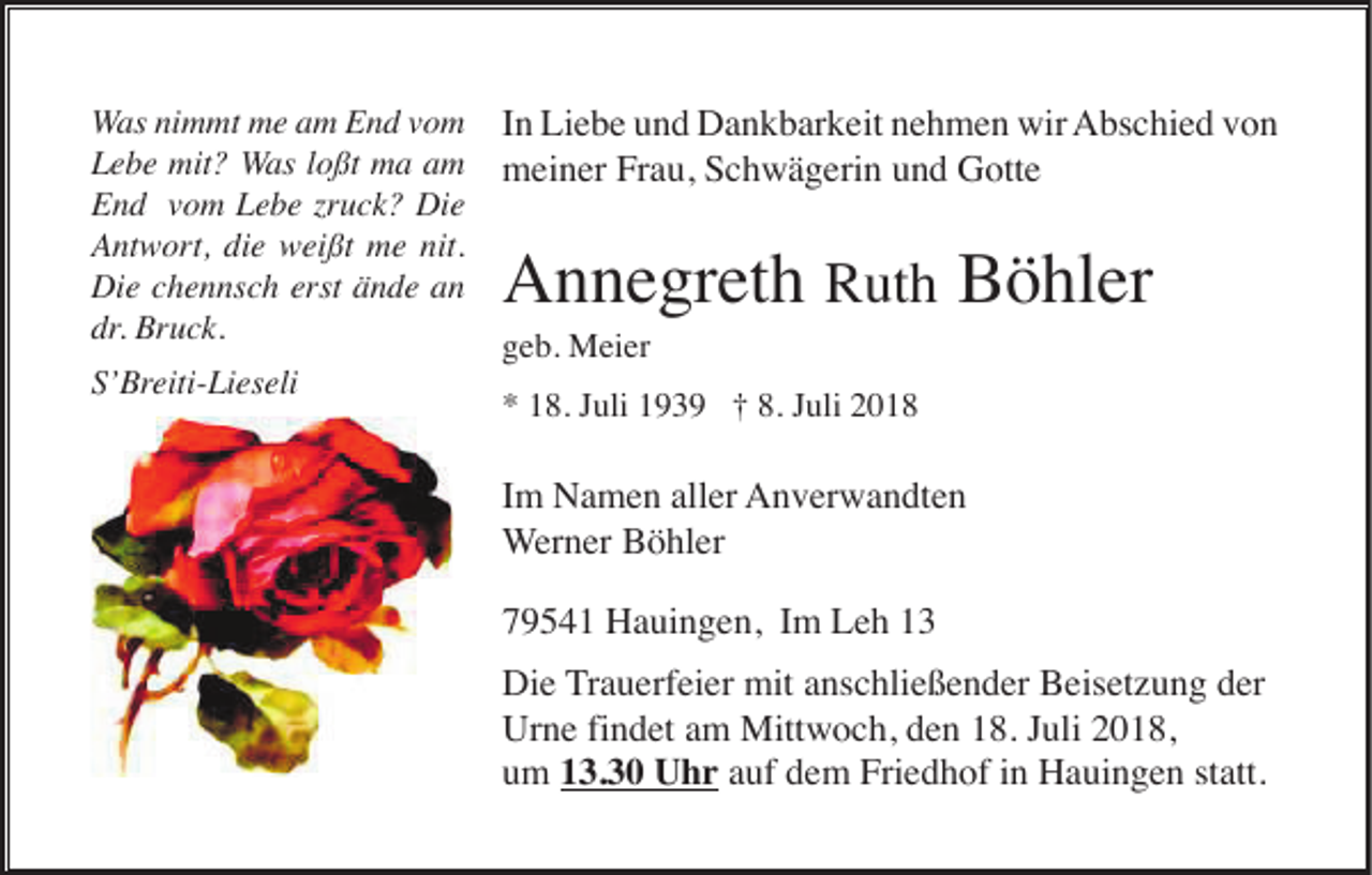 <p>Was nimmt me am End vom<br />Lebe mit? Was loßt ma am<br />End vom Lebe zruck? Die<br />Antwort, die weißt me nit.<br />Die chennsch erst ände an<br />dr. Bruck.<br />S’Breiti-Lieseli</p><p>In Liebe und Dankbarkeit nehmen wir Abschied von<br />meiner Frau, Schwägerin und Gotte</p><p>Annegreth Ruth Böhler<br />geb. Meier<br />* 18. Juli 1939 † 8. Juli 2018</p><p>Im Namen aller Anverwandten<br />Werner Böhler<br />79541 Hauingen, Im Leh 13<br />Die Trauerfeier mit anschließender Beisetzung der<br />Urne findet am Mittwoch, den 18. Juli 2018,<br />um 13.30 Uhr auf dem Friedhof in Hauingen statt.</p>