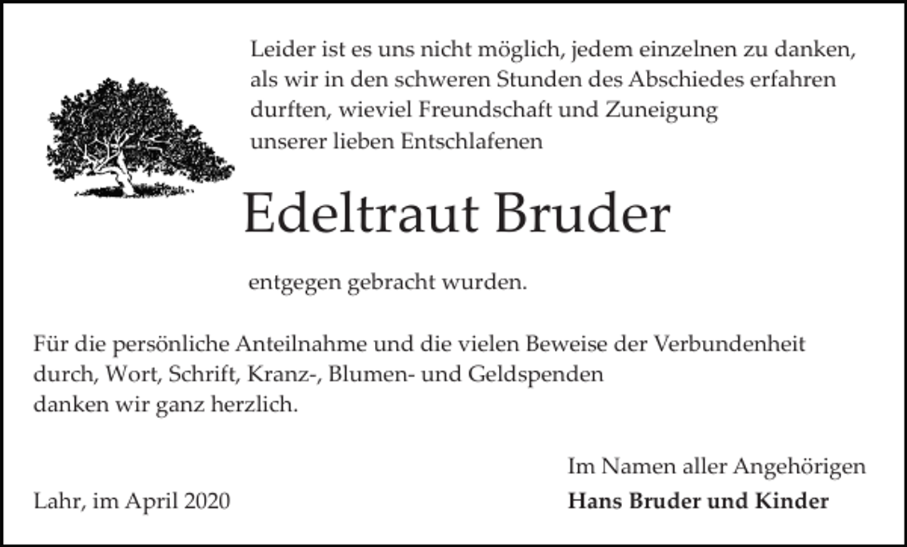 <p>Leider ist es uns nicht möglich, jedem einzelnen zu danken,<br />als wir in den schweren Stunden des Abschiedes erfahren<br />durften, wieviel Freundschaft und Zuneigung<br />unserer lieben Entschlafenen</p><p>Edeltraut Bruder<br />entgegen gebracht wurden.<br />Für die persönliche Anteilnahme und die vielen Beweise der Verbundenheit<br />durch, Wort, Schrift, Kranz­, Blumen­ und Geldspenden<br />danken wir ganz herzlich.<br />Im Namen aller Angehörigen<br />Lahr, im April 2020</p><p>Hans Bruder und Kinder</p>
