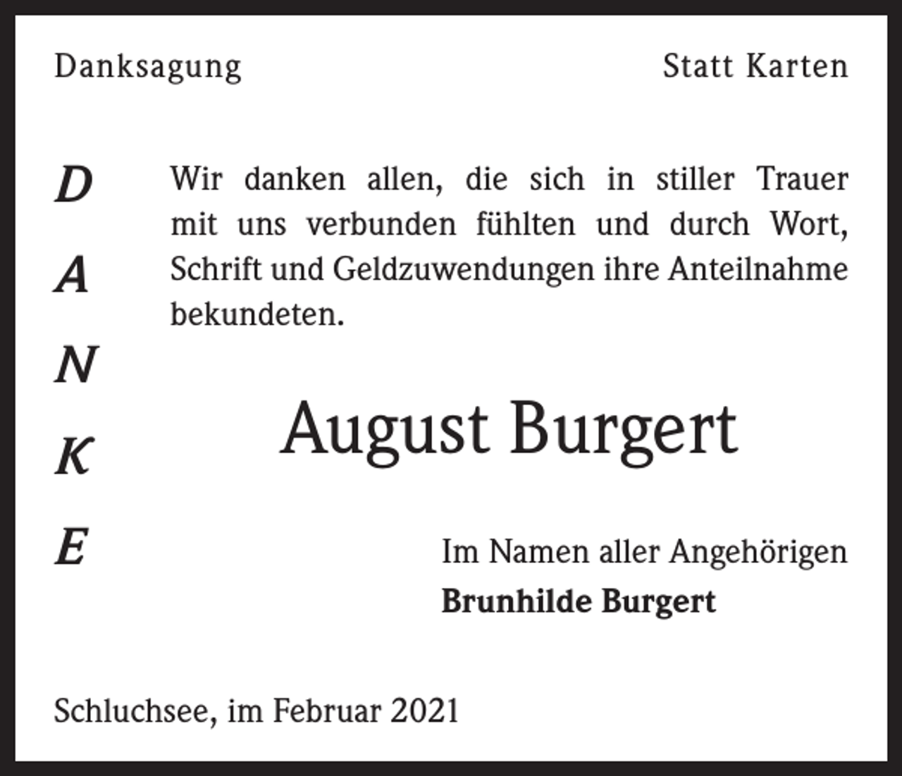 <p>Danksagung</p><p>D<br />A<br />N<br />K<br />E</p><p>Statt Karten</p><p>Wir danken allen, die sich in stiller Trauer<br />mit uns verbunden fühlten und durch Wort,<br />Schrift und Geldzuwendungen ihre Anteilnahme<br />bekundeten.</p><p>August Burgert<br />Im Namen aller Angehörigen<br />Brunhilde Burgert</p><p>Schluchsee, im Februar 2021</p>
