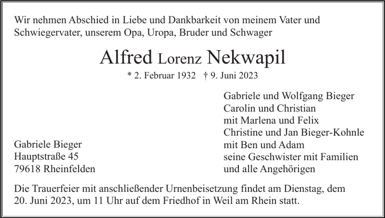 <p>Wir nehmen Abschied in Liebe und Dankbarkeit von meinem Vater und<br />Schwiegervater, unserem Opa, Uropa, Bruder und Schwager</p><p>Alfred Lorenz Nekwapil<br />* 2. Februar 1932 † 9. Juni 2023</p><p>Gabriele Bieger<br />Hauptstraße 45<br />79618 Rheinfelden</p><p>Gabriele und Wolfgang Bieger<br />Carolin und Christian<br />mit Marlena und Felix<br />Christine und Jan Bieger-Kohnle<br />mit Ben und Adam<br />seine Geschwister mit Familien<br />und alle Angehörigen</p><p>Die Trauerfeier mit anschließender Urnenbeisetzung findet am Dienstag, dem<br />20. Juni 2023, um 11 Uhr auf dem Friedhof in Weil am Rhein statt.</p>