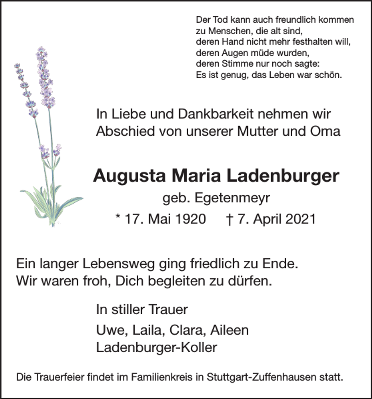 <p>Der Tod kann auch freundlich kommen<br />zu Menschen, die alt sind,<br />deren Hand nicht mehr festhalten will,<br />deren Augen müde wurden,<br />deren Stimme nur noch sagte:<br />Es ist genug, das Leben war schön.</p><p>In Liebe und Dankbarkeit nehmen wir<br />Abschied von unserer Mutter und Oma</p><p>Augusta Maria Ladenburger<br />geb. Egetenmeyr<br />* 17. Mai 1920 † 7. April 2021<br />Ein langer Lebensweg ging friedlich zu Ende.<br />Wir waren froh, Dich begleiten zu dürfen.<br />In stiller Trauer<br />Uwe, Laila, Clara, Aileen<br />Ladenburger-Koller<br />Die Trauerfeier findet im Familienkreis in Stuttgart-Zuffenhausen statt.</p>