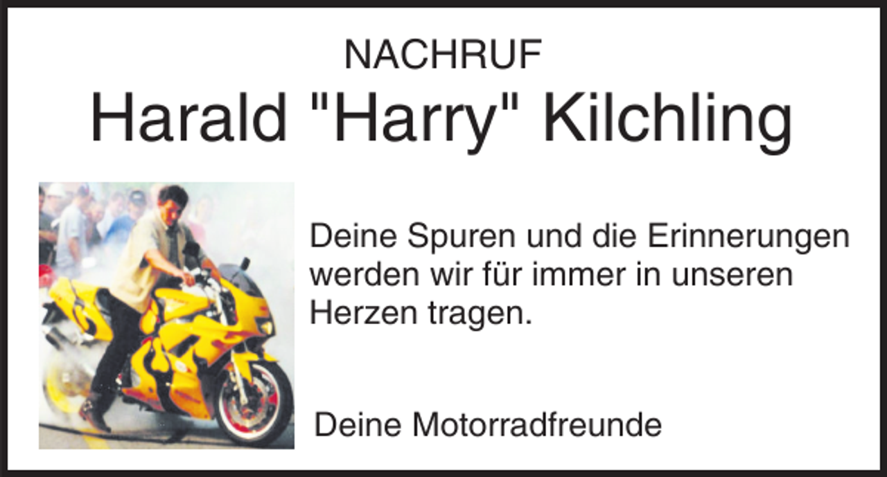 <p>NACHRUF</p><p>Harald "Harry" Kilchling<br />Deine Spuren und die Erinnerungen<br />werden wir für immer in unseren<br />Herzen tragen.<br />Deine Motorradfreunde</p>