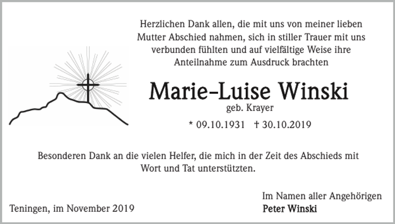 <p>Herzlichen Dank allen, die mit uns von meiner lieben<br />Mutter Abschied nahmen, sich in stiller Trauer mit uns<br />verbunden fühlten und auf vielfältige Weise ihre<br />Anteilnahme zum Ausdruck brachten</p><p>geb. Krayer<br />* 09.10.1931 † 30.10.2019<br />Besonderen Dank an die vielen Helfer, die mich in der Zeit des Abschieds mit<br />Wort und Tat unterstützten.<br />Im Namen aller Angehörigen<br />Teningen, im November 2019</p>